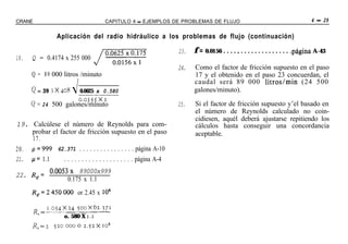 CRANE                                   CAPITULO 4 - EJEMPLOS DE PROBLEMAS DE FLUJO                                                 4 - 29

                  Aplicación del radio hidráulico a los problemas de flujo (continuación)

                                                                       23.   f=   0.0156 . . . . , . . . . . . . . . . . . . . .página A-43
18.    Q = 0.4174 x 255 000
                                                                       24.   Como el factor de fricción supuesto en el paso
       Q = 89 000 litros /minuto                                             17 y el obtenido en el paso 23 concuerdan, el
                                                                             caudal será 89 000 litros/min (24 500
      Q = 39 3 x 408 J 0.0625 x 0.580                                        galones/minuto).
                      cQzrI--
      Q = 24 500 galones/minuto                                        25.   Si el factor de fricción supuesto y’el basado en
                                                                             el número de Reynolds calculado no coin-
                                                                             cidiesen, aquél deberá ajustarse repitiendo los
19. Calcúlese el número de Reynolds para com-                                cálculos hasta conseguir una concordancia
      probar el factor de fricción supuesto en el paso                       aceptable.
      17.
2 0 . ~~999 62.371 . . . . . . . . . . . . . . . . página A-10
21. p= 1.1        . . . . . . . . . . . . . . . . . . . . página A-4
               0.0053x 89000x999
22. Re=
                     0.175 x 1.1
       Re=2450000 or 2.45 x lo6

            I.Q54x24 500~62.771
        R, =___ -----__
                     o. 580 X I. I
       Re=2      5200000 2.52~10~
 