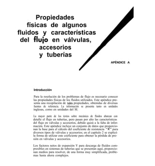Propiedades
    físicas de algunos
fluidos y características
 del fluio en válvulas,
         accesorios
         y tuberías
                                                                    APÉNDICE A




     Introducción

     Para la resolución de los problemas de flujo es necesario conocer
     las propiedades físicas de los fluidos utilizados. Este apéndice pre-
     senta una recopilación de tales propiedades, obtenidas de diversas
     fuentes de referencia. La información se presenta tanto en unidades
     inglesas, como en unidades del SI.

     La mayor parte de los textos sobre mecánica de fluidos abarcan con
     detalle el flujo en tuberías, pero pasan por alto las características
     del flujo en válvulas y accesorios, debido quizá a la falta de infor-
     mación. Este apéndice incluye un conjunto de datos que proporcio-
     nan la base para el cálculo del coeficiente de resistencia “K” para
     diversos tipos de válvulas y accesorios; en el capítulo 2 se explicó
     la forma de utilizar este coeficiente para obtener la pérdida de pre-
     sión en válvulas y accesorios.

     Los factores netos de expansión Y para descarga de fluidos com-
     presibles en sistemas de tuberías que se presentan aquí, proporcio-
     nan medios para resolver, de una forma muy simplificada, proble-
     mas hasta ahora complejos.
 