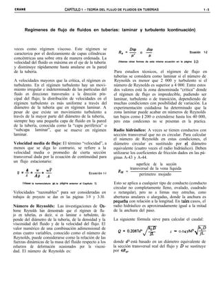CRANE                                 CAPíTULO 1 -TEORiA DEL FLUJO DE FLUIDOS EN TUBERíAS                                                   1-5




       Regímenes de flujo de fluidos en tuberías: laminar y turbulento Icontinuación)



veces como régimen viscoso. Este régimen se
                                                                                                                                 Ecuación   1-2
caracteriza por el deslizamiento de capas cilíndricas
concéntricas una sobre otra de manera ordenada. La
velocidad del fluido es máxima en el eje de la tubería                     (Véanse otras formas de esta misma ecuación en la página 3-2)

y disminuye rápidamente hasta anularse en la pared
de la tubería.                                                           Para estudios técnicos, el régimen de flujo en
                                                                        tuberías se considera como laminar si el número de
A velocidades mayores que la crítica, el régimen es                      Reynolds es menor que 2 000 y turbulento si el
turbulento. En el régimen turbulento hay un movi-                       número de Reynolds es superior a 4 000. Entre estos
miento irregular e indeterminado de las partículas del                  dos valores está la zona denominada “crítica” donde
fluido en direcciones transversales a la dirección prin-                el régimen de flujo es impredecible, pudiendo ser
cipal del flujo; la distribución de velocidades en el                   laminar, turbulento o de transición, dependiendo de
régimen turbulento es más uniforme a través del                         muchas condiciones con posibilidad de variación. La
diámetro de la tubería que en régimen laminar. A                        experimentación cuidadosa ha determinado que la
pesar de que existe un movimiento turbulento a                          zona laminar puede acabar en números de Reynolds
través de la mayor parte del diámetro de la tubería,                    tan bajos como 1 200 o extenderse hasta los 40 000,
siempre hay una pequeña capa de fluido en la pared                      pero estas condiciones no se presentan en la practica.
de la tubería, conocida como la “capa periférica” o
“subcapa laminar”, que se mueve en régimen                              Radio hidráulico: A veces se tienen conductos con
laminar.                                                                sección transversal que no es circular. Para calcular
                                                                        el número de Reynolds en estas condiciones, el
Velocidad media de flujo: El término “velocidad”, a                     diámetro circular es sustituido por elS diámetro
menos que se diga lo contrario, se refiere a la                         equivalente (cuatro veces el radio hidráulico). Deben
velocidad media o promedio de cierta sección                            utilizarse los coeficientes de fricción dados en las pá-
transversal dada por la ecuación de continuidad para                    ginas A-43 y A-44.
un flujo estacionario:
                                                                                   superficie de la sección
    4                                                                          transversal de la vena líquida
       w
  v=-=-=-WV                                                               RH =
                                                         Ecuación l-l                perímetro mojado
   A  AP A
     Wbse   la nomenclatura en la pAgina anterior al Capítulo 1)        Esto se aplica a cualquier tipo de conducto (conducto
                                                                        circular no completamente lleno, ovalado, cuadrado
Velocidades “razonables” para ser consideradas en                       o rectangular), pero no a formas muy estrechas, como
trabajos de proyecto se dan en las páginas 3-9 y 3-30.                  aberturas anulares o alargadas, donde la anchura es
                                                                        pequena con relación a la longitud. En tales casos, el
Número de Reynolds: Las investigaciones de Os-                          radio hidráulico es aproximadamente igual a la mitad
borne Reynolds han demostrado que el régimen de flu-                    de la anchura del paso.
jo en tuberías, es decir, si es laminar o turbulento, de-
pende del diámetro de la tubería, de la densidad y la                   La siguiente fórmula sirve para calcular el caudal:
viscosidad del fluido y de la velocidad del flujo. El
valor numérico de una combinación adimensional de
estas cuatro variables, conocido como el número de                                                                4
Reynolds, puede considerarse como la relación de las
fuerzas dinámicas de la masa del fluido respecto a los                  donde d2 está basado en un diámetro equivalente de
esfuerzos de deformación ocasionados por la viscosi-                    la sección transversal real del flujo y D se sustituye
dad. El número de Reynolds es:                                          por 4R,.
 
