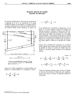 l-6                                    CAPITULO l-TEORiA DEL FLUJO DE FLUIDOS EN TUBERíAS                          CRANE




                                                    Ecuación general de energía
                                                       Teorema de Bernoulli




 El teorema de Bernoulli es una forma de expresión de                  2   + 144p
                                                                                    +$=H
 la aplicación de la ley de la conservación de la energía                      P
 al flujo de fluidos en una tubería. La energía total en
 un punto cualquiera por encima de un plano horizon-
 tal arbitrario fijado como referencia, es igual a la              Si las pérdidas por rozamiento se desprecian y no se
                                                                   aporta o se toma ninguna energía del sistema de
                                                                   tuberías (bombas o turbinas), la altura total H en la
                                                                   ecuación anterior permanecerá constante para cual-
                                                                   quier punto del fluido. Sin embargo, en la realidad
                                                                   existen pérdidas o incrementos de energía que deben
                                                                   incluirse en la ecuación de Bernoulli. Por lo tanto, el
                                                                   balance de energía puede escribirse para dos puntos
                                                                   del fluido, según se indica en el ejemplo de la figura
                                                                    1.4.

                                                                   Nótese que la pérdida por rozamiento en la tubería
                                                                   desde el punto uno al punto dos (h,) se expresa como
                                                                   la pérdida de altura en metros de fluido (pies de
                                                                   fluido). La ecuación puede escribirse de la siguiente
                                                                   manera:
             Plano horizontal arbitrario de referencia       I
                                                                                                               Ecuación   1-3
                              Figura 1-4
           Balance de energía para dos puntos de un fluido


        Adaptado de Fluid Mechan&* por R. A. Dodge
        y M. J. Thompson. Copyright 1937; McGraw-Hill
        Book Company, Inc.



 suma de la altura geométrica, la altura debida a la
 presión y la altura debida a la velocidad, es decir:
                                                                    Todas las fórmulas prácticas para el flujo de fluidos
                                                                    se derivan del teorema de Bernoulli, con modifica-
                                                                    ciones para tener en cuenta las pérdidas debidas al
    ZL + -? = H
     Mn  2g,                                                        rozamiento.




*El número de la referencia remite a Ia bibliografía.
 