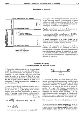 CRANE                                         CAPITULO ?-TEORiA DEL FLUJO DE FLUIDOS EN TUBERíAS                                                 l-7




                                                                   Medida de la presión




               Cualauiar oresidn     oor encima de la atmosfhica                 En la figura I-5 se ilustra gráficamente la relación en-
                                                                                 tre las presiones absoluta y manométrica. El vacío
                                                                                 perfecto no puede existir en la superficie de la Tierra
                                                                                 pero es, sin embargo, un punto de referencia conve-
                                                                                 niente para la medición de la presión.
                     Presión atmosfkica-Variable’
                               I                                                 Presidn barométrica es el nivel de la presión at-
                                                                                 mosférica por encima del vacío perfecto.
                          .o
                          n:
                          >          Cualquier presi6n p o r
                               1    debajo de la atmosf&ica                      La presidn atmosférica normalizada es 1 .01325 bar
                                                                                 (14.696 libras/pulg *) o 760 mm de mercurio.

                                                                                 La presión manométrica es la presión medida por en-
                                                                                 cima de la atmosférica, mientras que la presión ab-
                                                                                 soluta se refiere siempre al vacío perfecto.
                    Cero absoluto o vacío perfecto
                                                                                 Vacío es la depresión por debajo del nivel at-
                                                                                 mosférico. La referencia a las condiciones de vacío se
                                 Figura 1-5                                      hace a menudo expresando la presión absoluta en tér-
                        Relaci6n  entre las presiones
                          manom&rica     y absoluta
                                                                                 minos de altura de columna de mercurio o de agua.
                                                                                 Las unidades utilizadas normalmente son milímetros
                                                                                 de mercurio, micras de mercurio, pulgadas de agua y
                                                                                 pulgadas de mercurio.



                                                              Fórmula de Darcy
                                                    Ecuación general del flujo de fluidos

El flujo de los fluidos en tuberías está siempre acom-
panado de rozamiento de las partículas del fluido en-
tre sí y, consecuentemente, por la pérdida de energía                                           -
disponible; en otras palabras, tiene que existir una                                                            Figura   l-6
pérdida de presión en el sentido del flujo. Si se conec-
tan dos manómetros Bourdon a una tubería por la
que pasa un fluido, según se indica en la figura 1-6, el                         La ecuación de Darcy es válida tanto para flujo
manómetro P, indicaría una presión estatica mayor                                laminar como turbulento de cualquier líquido en una
que el manómetro PZ.                                                             tubería. Sin embargo, puede suceder que debido a
                                                                                 velocidades extremas, la presión corriente abajo
La ecuación general de la pérdida de presión, conoci-                            disminuya de tal manera que llegue a igualar la
da como la fórmula de Darcy y que se expresa en me-                              presión de vapor del líquido, apareciendo el
tros de fluido, es: h, = fLv2/D 2g,,. Esta ecuación                              fenómeno conocido como cavitación y los caudales*
también puede escribirse para obtener la pérdida de                              obtenidos por cálculo serán inexactos. Con las
presión en newtons por m* (pascals) sustituyendo las                             restricciones necesarias la ecuación de Darcy puede
unidades correspondientes de la manera siguiente:                                utilizarse con gases y vapores (fluidos compresibles).
                                                                   Ecuación d4   Estas restricciones se mencionan en la página l-9.

  Ap = 20
       pfLvz                                                                     Con la ecuación l-4 se obtiene la pérdida de presión
                          (ya que AP = hL x               P    x 8,)

                                                                                 *En México y algunos otros países”de Amtrica Latina es más fre-
   ap=           PfLV2                                                           cuente utilizar los ttrminos “gasto-masa,” (kghnidad de tiempo),
                144Dzg                                                           o “gasto-volumen” (metros cúbicoshnidad de tiempo), que el
                                                                                 concepto general de “caudal”. Para fines de este texto, se usará el
   ‘IVBanse   otras formas de esta misma    ecuación en la phgina 3-2)           término “caudal” en forma equivalente a los antes mencionados.
 