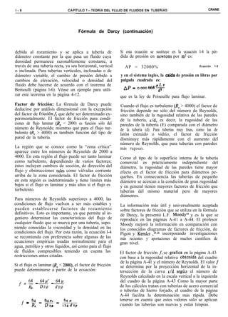 l-8                            CAPíTULO 1-TEORiA DEL FLUJO DE FLUIDOS EN TUBERiAS                               CRANE




                                     Fórmula de Darcy (continuación)



debida al rozamiento y se aplica a tubería de               Si esta ecuación se sustituye en la ecuación l-4 la pér-
diámetro constante por la que pasa un fluido cuya           dida de presión en newtons por mz es:
densidad permanece razonablemente constante, a
través de una tubería recta, ya sea horizontal, vertical      AP = 32000%                                 Ecuación   1-5
o inclinada. Para tuberías verticales, inclinadas o de
diámetro variable, el cambio de presión debido a            y en el sistema ingles, la caida de presión en libras por
cambios de elevación, velocidad o densidad del              pulgada cuadrada es:
fluido debe hacerse de acuerdo con el teorema de                                 rLv
Bernoulli (página l-6). Véase un ejemplo para utili-          A/‘= 0.000668-p-
zar este teorema en la página 4-12.                         que es la ley de Poiseuille para flujo laminar.
Factor de fricción: La fórmula de Darcy puede               Cuando el flujo es turbulento (R, > 4000) el factor de
deducirse por análisis dimensional con la excepción         fricción depende no sólo del número de Reynolds,
del factor de fricciónf, que debe ser determinado ex-       sino también de la rugosidad relativa de las paredes
perimentalmente. El factor de fricción para condi-          de la tubería, E/d, es decir, la rugosidad de las
ciones de flujo laminar (R, < 2000) es función sólo del     paredes de la tubería (E) comparada con el diámetro
número de Reynolds; mientras que para el flujo tur-         de la tubería (d). Para tuberías muy lisas, como las de
bulento (R, > 4000) es también función del tipo de          latón extruido o vidrio, el factor de fricción
pared de la tubería.                                        disminuye más rápidamente con el aumento del
                                                            número de Reynolds, que para tuberías con paredes
La región que se conoce como la “zona crítica”              más rugosas.
aparece entre los números de Reynolds de 2000 a
4000. En esta región el flujo puede ser tanto laminar       Como el tipo de la superficie interna de la tubería
como turbulento, dependiendo de varios factores;            comercial es prácticamente independiente del
éstos incluyen cambios de sección, de dirección del         diámetro, la rugosidad de las paredes tiene mayor
flujo y obstrucciones tales como válvulas corriente         efecto en el factor de fricción para diámetros pe-
arriba de la zona considerada. El factor de fricción        queños. En consecuencia las tuberías de pequeño
en esta región es indeterminado y tiene límites más         diámetro se acercan a la condición de gran rugosidad
bajos si el flujo es laminar y más altos si el flujo es     y en general tienen mayores factores de fricción que
turbulento.                                                 tuberías del mismo material pero de mayores
                                                            diámetros.
Para números de Reynolds superiores a 4000, las
condiciones de flujo vuelven a ser más estables y           La información más útil y universalmente aceptada
pueden establecerse factores de rozamiento                  sobre factores de fricción que se utiliza en la fórmula
definitivos. Esto es importante, ya que permite al in-      de Darcy, la presentó L.F. Moody*8 y es la que se
geniero determinar las características del flujo de         reproduce en las páginas A-41 a A-44. El profesor
cualquier fluido que se mueva por una tubería, supo-        Moody mejoró la información en comparación con
niendo conocidas la viscosidad y la densidad en las         los conocidos diagramas de factores de fricción, de
condiciones del flujo. Por esta razón, la ecuación l-4      Pigott y Kemler ,25,26 incorporando investigaciones
se recomienda con preferencia sobre algunas de las          más recientes y aportaciones de muchos científicos de
ecuaciones empíricas usadas normalmente para el             gran nivel.
agua, petróleo y otros líquidos, así como para el flujo
de fluidos compresibles teniendo en cuenta las              El factor de fricción f, se grafica en la página A-43
restricciones antes citadas.                                con base a la rugosidad relativa obtenida del cuadro
                                                            de la página A-41 y el número de Reynolds. El valor f
Si el flujo es laminar (R, < 2000), el factor de fricción   se determina por la proyección horizontal de la in-
puede determinarse a partir de la ecuación:                 tersección de la curva E/d segúir el número de
                                                            Reynolds calculado en la escala vertical a la izquierda
  f = z - 64iJ’ - b41-(                                     del cuadro de la página A-43 Como la mayor parte
       e  DVP     dvp
                                                            de los cálculos tratan con tuberías de acero comercial
                                                            o tuberías de hierro forjado, el cuadro de la página
                                                            A-44 facilita la determinación más rápida. Debe
          64  64 P,  64 P                                   tenerse en cuenta que estos valores sólo se aplican
        =---
    f     R=K=----
            c     P i24dvp                                  cuando las tuberías son nuevas y están limpias.
 