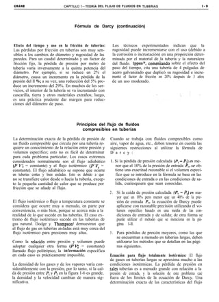 CRANE                         CAPiTULO l-TEORíA DEL FLUJO DE FLUIDOS EN TUBERíAS                                l-9




                                     Fórmula de Darcy (continuación)



 Efecto del tiempo y uso en la fricción de tuberias:        Los técnicos experimentados indican que la
Las pérdidas por fricción en tuberías son muy sen-          rugosidad puede incrementarse con el uso (debido a
sibles a los cambios de diámetro y rugosidad de las         la corrosión o incrustación) en una proporción deter-
paredes. Para un caudal determinado y un factor de          minada por el material de la tubería y la naturaleza
fricción fijo, la pérdida de presión por metro de           del fluido. Ippenls, comeniando sobre el efecto del
tubería varía inversamente a la quinta potencia del         paso del tiempo, cita una tubería de 4 pulgadas de
diámetro. Por ejemplo, si se reduce en 2% el                acero galvanizado que duplicó su rugosidad e incre-
diámetro, causa un incremento en la pérdida de la           mentó el factor de fricción en 20% después de 3 años
presión del ll Vo; a su vez, una reducción del 5% pro-      de un uso moderado.
duce un incremento del 29%. En muchos de los ser-
vicios, el interior de la tubería se va incrustando con
cascarilla, tierra y otros materiales extraños; luego,
es una práctica prudente dar margen para reduc-
ciones del diámetro de paso.



                                      Principios del flujo de fluidos
                                         compresibles en tuberías

La determinación exacta de la pérdida de presión de        Cuando se trabaja con fluidos compresibles como
un fluido compresible que circula por una tubería re-      aire, vapor de agua, etc., deben tenerse en cuenta las
quiere un conocimiento de la relación entre presión y      siguientes restricciones al utilizar la fórmula de
volumen específico; esto no es fácil de determinar         D a r c y :
para cada problema particular. Los casos extremos
considerados normalmente son el flujo adiabático           1. Si la pérdida de presión calculada (P, - PJ es me-
(P’VV, = constante) y el flujo isotérmico (P’V, =             nor que el 10% de la presión de entrada P,, se ob-
constante). El flujo adiabático se supone que ocurre          tiene una exactitud razonable si el volumen especí-
en tuberías cortas y bien aisladas. Esto es debido a que      fico que se introduce en la fórmula se basa en las
no se transfiere calor desde o hacia la tubería, excep-       condiciones de entrada o en las condiciones de sa-
to la pequeña cantidad de calor que se produce por            lida, cualesquiera que sean conocidas.
fricción que se añade al flujo.
                                                           2 . Si la caída de presión calculada (P, - PJ es ma-
                                                               yor que un 10% pero menor que un 40% de la pre-
El flujo isotérmico o flujo a temperatura constante se         sión de entrada P,, la ecuación de Darcy puede
considera que ocurre muy a menudo, en parte por                aplicarse con razonable precisión utilizando el vo-
conveniencia, o más bien, porque se acerca más a la            lumen específico basado en una media de las con-
realidad de lo que sucede en las tuberías. El caso ex-         diciones de entrada y de salida; de otra forma se
tremo de flujo isotérmico sucede en las tuberías de            puede utilizar el método que se menciona en la pá-
gas natural. Dodge y Thompson’ demuestran que                  gina l-ll.
el flujo de gas en tuberías aisladas está muy cerca del
flujo isotérmico para presiones muy altas.                 3 . Para pérdidas de presión mayores, como las que
                                                               se encuentran a menudo en tuberías largas, deben
Como la relaciôn entre presión y volumen puede                 utilizarse los métodos que se detallan en las pági-
adoptar cualquier otra forma (P’r<: = constante)               nas siguientes.
llamado flujo politrópico, la informaci0n específica
en cada caso es prácticamente imposible.                    Ecuación para flujo totalmente isotérmico: El flujo
                                                            de gases en tuberías largas se aproxima mucho a las
La densidad de los gases y de los vapores varía con-        condiciones isotérmicas. La pérdida de presión en
siderablemente con la presión; por lo tanto, si la caí-    tales tuberías es a menudo grande con relación a la
da de presión entre P, y P2 en la figura 1-6 es grande,     presión de entrada, y la solución de este problema cae
la densidad y la velocidad cambian de manera sig-           fuera de los límites de la ecuación de Darcy. Una
nificativa.                                                 determinación exacta de las características del flujo
 