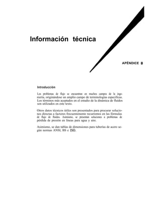 Información técnica


                                                                      APÉNDICE 6




  Introducción

  Los problemas de flujo se encuentran en muchos campos de la inge-
  niería, originándose un amplio campo de terminologías específicas.
  Los términos más aceptados en el estudio de la dinámica de fluidos
  son utilizados en este texto.

  Otros datos técnicos útiles son presentados para procurar solucio-
  nes directas a factores frecuentemente recurrentes en las fórmulas
  de flujo de fluidos. Asimismo, se presentan soluciones a problemas de
  pérdida de presión en líneas para agua y aire.

  Asimismo, se dan tablas de dimensiones para tuberías de acero se-
  gún normas ANSI, BS e ISO.
 