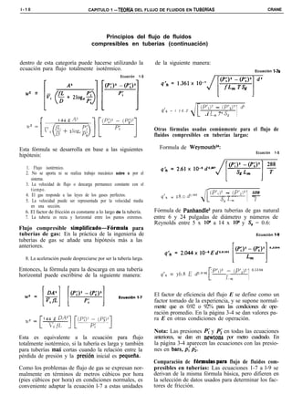 l-10                               CAPITULO 1 -TEORiA DEL FLUJO DE FLUIDOS EN TUBERíAS                                               CRANE




                                         Principios del flujo de fluidos
                                     compresibles en tuberías (continuación)


dentro de esta categoría puede hacerse utilizando la                 de la siguiente manera:
ecuación para flujo totalmente isotérmico.                                                                                    Ecuación l-7a
                                                    Ecuación   1-S



  w’ =
                 VI

                                                                                                                   1
             [                                                                                (p’l)? - (p’,)’ d”
                                                                        q’* = I 1 4 . 2
                                                                                               .í L, 7‘ s,
         r                                                           Otras fórmulas usadas comúnmente para el flujo de
                                                                     fluidos compresibles en tuberías largas:

Esta fórmula se desarrolla en base a las siguientes                    Formula de Weymouthz4:
                                                                                                                               Ecuación   1-S
hipótesis:

  1. Flujo isotérmico.
  2. No se aporta ni se realiza trabajo mecánico sobre o por el
     sistema.
  3. La velocidad de flujo o descarga permanece constante con el


                                                                                                                        1 7’
     tiempo.
  4. El gas responde a las leyes de los gases perfectos.
  5. La velocidad puede ser representada por la velocidad media
     en una sección.
                                                                        q’* =
                                                                                2g,o &.““?
                                                                                              J[   (P’,)* - (P’,i’
                                                                                                   ~-___
                                                                                                         so Lnl
                                                                                                                            520
                                                                                                                            ~



  6. El factor de fricción es constante a lo largo de la tubería.    Fórmula de Panhandle3 para tuberías de gas natural
  7. La tubería es recta y horizontal entre los puntos extremos.     entre 6 y 24 pulgadas de diámetro y números de
                                                                     Reynolds entre 5 x 106 a 14 x 106 y S, = 0.6:
Flujo compresible simplificado-Fhmula         para
tuberías de gas: En la práctica de la ingeniería de                                                                            Ecuación 1-S
tuberías de gas se añade una hipótesis más a las
anteriores.

  8. La aceleración puede despreciarse por ser la tubería larga.



                                                                                                                        1
Entonces, la fórmula para la descarga en una tubería                   qlh   = j6,8       E p,8*   CP’I)’   i_ (p’2)2       o.53g4
horizontal puede escribirse de la siguiente manera:
                                                                                                   [          >n



                                                                     El factor de eficiencia del flujo E se define como un
                                                                     factor tomado de la experiencia, y se supone normal-
                                                                     mente que es 0.92 o 92% para las condiciones de ope-
                                                                     ración promedio. En la página 3-4 se dan valores pa-
                                                                     ra E en otras condiciones de operación.

                                                                     Nota: Las presiones P,’ y Pi en todas las ecuaciones
Esta es equivalente a la ecuación para flujo                         anteriores, se dan en newtons por metro cuadrado. En
totalmente isotérmico, si la tubería es larga y también              la página 3-4 aparecen las ecuaciones con las presio-
para tuberías mas cortas cuando la relación entre la                 nes en bars, p; pi.
pérdida de presión y la presibn inicial es pequefia.
                                                                     Comparación de fórmulas.para flujo de fluidos com-
Como los problemas de flujo de gas se expresan nor-                  presibles en tuberías: Las ecuaciones 1-7 a l-9 se
malmente en términos de metros cúbicos por hora                      derivan de la misma fórmula básica, pero difieren en
(pies cúbicos por hora) en condiciones normales, es                  la selección de datos usados para determinar los fac-
conveniente adaptar la ecuación l-7 a estas unidades                 tores de fricción.
 