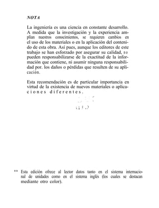 NOTA

      La ingeniería es una ciencia en constante desarrollo.
      A medida que la investigación y la experiencia am-
      plían nuestros conocimientos, se requieren cambios en
      el uso de los materiales o en la aplicación del conteni-
      do de esta obra. Así pues, aunque los editores de este
      trabajo se han esforzado por asegurar su calidad, n o
      pueden responsabilizarse de la exactitud de la infor-
      mación que contiene, ni asumir ninguna responsabili-
      dad por. los daños o pérdidas que resulten de su apli-
      cación.

      Esta recomendación es de particular importancia en
      virtud de la existencia de nuevos materiales o aplica-
      ciones diferentes.




** Esta edición ofrece al lector datos tanto en el sistema internacio-
   nal de unidades como en el sistema inglés (los cuales se destacan
   mediante otro color).
 