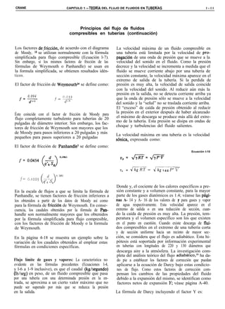 CRANE                              CAPITULO 1 -TEORiA DEL FLUJO DE FLUIDOS EN TUBERiAS                              l - l l




                                        Principios del flujo de fluidos
                                    compresibles en tuberías (continuación)


Los factores delfricción, de acuerdo con el diagrama         La velocidad máxima de un fluido compresible en
de Moody, l8 se utilizan normalmente con la fórmula          una tubería está limitada por la velocidad de pro-
simplificada para flujo compresible (Ecuación l-7).          pagacion de una onda de presión que se mueve a la
Sin embargo, si los mismos factores de fricción de las       velocidad del sonido en el fluido. Como la presión
fórmulas de Weymouth o Panhandle) se usan en                 decrece y la velocidad se incrementa a medida que el
la formula simplificada, se obtienen resultados idén-        fluido se mueve corriente abajo por una tubería de
ticos.                                                       sección constante, la velocidad máxima aparece en el
                                                             extremo de salida de la tubería. Si la perdida de
El factor de fricción de Weymouthz4 se define como:          presión es muy alta, la velocidad de salida coincide
                                                             con la velocidad del sonido. Al reducir aún más la
                                                             presión en la salida, no se detecta corriente arriba ya
  f=-
   0.094                 o.oj2
                                                             que la onda de presión sólo se mueve a la velocidad
        d”3            f=,,
                                                             del sonido y la “señal” no se traslada corriente arriba.
                                                             El “exceso” de caída de presión obtenido al reducir
                                                             la presión en el exterior después de haber alcanzado
Éste coincide con el factor de fricción de Moody para
flujo completamente turbulento para tuberías de 20           el máximo de descarga se produce más allá del extre-
                                                             mo de la tubería. Esta presión se disipa en ondas de
pulgadas de diámetro interior. Sin embargo, los fac-
                                                             choque y turbulencias del fluido salientes.
tores de fricción de Weymouth son mayores que los
de Moody para pasos inferiores a 20 pulgadas y más           La velocidad máxima en una tubería es la velocidad
pequeños para pasos superiores a 20 pulgadas                 sbnica, expresada como:
El factor de fricción de Panhandle3 se define como:
                                                                                                          Ecuación l-10
                         0.1.F.l                               v,=       &iF=&Fr



                                                               Z’,   =   JkgRT=    Jkg,4‘$PfV
                 0. ,461
   j= G.lZZ~ cl
            6 -)   7
                qhco

                                                             Donde y, el cociente de los calores específicos a pre-
En la escala de flujos a que se limita la fórmula de         sión constante y a volumen constante, para la mayor
Panhandle, se tienen factores de fricción inferiores a       parte de los gases diatómicos es 1.4; véanse las pág?-
los obtenidos a partir de los datos de Moody así como        nas A- 14 y A- 16 de los valores de y para gases y vapor
para la fórmula de friccion de Weymouth. En conse-           de agua respectivamente. Esta velocidad aparece en el
cuencia, los caudales obtenidos por la fórmula de Pan-       extremo de salida o en una reducción de sección, cuan-
handle son normalmente mayores que los obtenidos             do la caída de presión es muy alta. La presión, tem-
por la fórmula simplificada para flujo compresible,          peratura y el volumen específico son los que existen
con los factores de fricción de Moody o la formula           en el punto en cuestión. Cuando existe descarga de flui-
de Weymouth.                                                 dos compresibles en el extremo de una tubería corta
                                                             y de sección uniforme hacia un recinto de mayor sec-
En la página 4-18 se muestra un ejemplo sobre la             ción, se considera que el flujo es adiabático. Esta hi-
variación de los caudales obtenidos al emplear estas         pótesis está soportada por información experimental
fórmulas en condiciones específicas.                         en tuberías con longitudes de 220 y 130 diámetros que
                                                             descarga aire a la atmósfera. La investigación com-
                                                             pleta del análisis teórico del flujo adiabático,19 ha da-
Flujo límite de gases y vapores: La característica no        do pie a establecer los factores de corrección que puedan
evidente en las fórmulas precedentes (Ecuaciones l-4,        aplicarse a la ecuación de Darcy bajo estas condicio-
y l-6 a 1-9 inclusive), es que el caudal (kg/segundo)        nes de flujo. Como estos factores de corrección com-
(lb/seg) en peso, de un fluido compresible que pasa          pensan los cambios de las propiedades del fluido
por una tubería con una determinada presión en la en-        debido a la expansión del mismo, se identifican como
trada, se aproxima a un cierto valor máximo que no            factores netos de expansión Y; véase página A-40.
puede ser superado por más que se reduzca la presión
en la salida.                                                La fórmula de Darcy incluyendo el factor Y es:
 