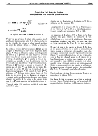 1-12                                                CAPíTULO 1 -TEORiA DEL FLUJO DE FLUIDOS EN TUBERíAS                                          CRANE




                                                            Principios del flujo de fluidos
                                                        compresibles en tuberías (continuación)


                                                                                                derecha de los diagramas en la página A-40 deben
   w = 1.111 x lo-” Ydl                                                                         utilizarse en la ecuación l-ll.
                                                                           Ecuacidn l - l l ’

                                                                                                La aplicación de la ecuación l-1 1 y la determinación
                                       AP                                                       de los valores de K, Y y AP en la fórmula se demues-
   .U’   = 0.525 .Y8                   KV,
                                                                                                tra con ejemplos en las páginas 4-20 y 4-22.
         (En   la página   2-10   se   define   el   coeficiente de   resistencia Kj            Los diagramas de la página A-40 se basan en las leyes
                                                                                                generales para gases perfectos en condiciones de velo-
Obsérvese que el valor de K en esta ecuación es el                                              cidad sónica en el extremo de salida; estos diagramas
coeficiente de resistencia total de la tubería, incluyen-                                       proporcionan resultados para todos los gases que sigan
do las pérdidas de entrada y salida cuando existan,                                             en forma aproximatia las leyes de los gases perfectos.
así como las pérdidas debidas a válvulas y accesorios.
                                                                                                El vapor de agua y los vapores se desvían de las leyes
 La caída de presión AP en la relación AP/P,’ que se                                            de los gases perfectos; por lo tanto, la aplicación del
 usa para la determinación de Yen los diagramas de la                                           factor Y, que se obtiene en estos cuadros para estas
 página A-40 es la diferencia medida entre la presión                                           descargas, suministrará caudales ligeramente mayores
 de entrada y la presión del área mayor de sección                                              (hasta 5% aproximadamente) que los que se calculan
transversal. En un sistema que descarga fluido com-                                             sobre la base de velocidad sónica en el extremo de sa-
presible a la atmósfera, AIJ es igual a la presión ma-                                          lida. Sin embargo, se obtiene más exactitud si se utili-
nométrica de entrada, o bien la diferencia entre la                                             zan los cuadros para establecer la presión en la salida
presión absoluta de entrada y la presión atmosférica.                                           cuando existe velocidad sónica y las propiedades del
El valor de AP también se usa en la ecuación 1-l 1,                                             fluido en estas condiciones de presión se utilizan en
siempre que el factor Y esté dentro de los límites defi-                                        las ecuaciones de velocidad sónica y de continuidad
nidos por las curvas del factor de resistencia K en los                                         (Ec. 3-8 y 3-2 respect.) para hallar el caudal.
diagramas de la página A-40. Cuando la razón .AP/P,‘,
utilizando AP definida antes, quede fuera de los                                                Un ejemplo de este tipo de problema de descarga se
límites de las curvas K en los diagramas, se alcanza la                                         presenta en la página 4-20.
velocidad sónica en el punto de descarga o en alguna
reducción de sección de la tubería y los valores límites                                        Esta forma de flujo se compara con el flujo a través de
para Y y AP, que aparecen en las tabulaciones a la                                              toberas y tubos Venturi descritos en la página 2-19,
                                                                                                cuyas soluciones de dichos problemas son similares.
*Véase en la phgina 3-5 la ecuación con la pérdida de presión (&)
expresada en bars.
 