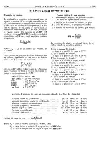 B - 3 0                                            APÉNDICE 6 - INFORMACIÓN TÉCNICA                                               CRANE


                                         B-18. Datos t&micos del vapor de agua

Capacidad de calderas                                                                   Potencia teórica de una máquina
                                                                                p = presión media efectiva, por pulgada cuadrada,
La producción de una planta generadora de vapor de                                   del vapor de agua sobre el émbolo
agua se expresa en libras de vapor producido por ho-                            L = longitud de la carrera del émbolo, en pies;
ra. Considerando que la producción de vapor de agua
puede variar en función de la temperatura y la pre-                            ,4 = área del émbolo, en pulgadas cuadradas;
sión, la capacidad de una caldera se expresa mejor co-                         N = número de recorridos del émbolo por minuto;
mo el calor transferido en BTU por hora, por lo que
es frecuente expresar dicha capacidad en kiloBTU (kB)
por hora o en megaBTU (MB)/hora. La capacidad de
una caldera, en kB/hora, puede calcularse mediante                                                     HP - PLAN
la expresión                                                                                                3 3000
                     w (hg - hf)
                               1000                                           La presión media efectiva aproximada dentro del ci-
                                                                              lindro, cuando la válvula se cierra a:
donde (li, - hf)         es el cambio de entalpía, en                        1/4 de la carrera del émbolo,
BTUAibra.                                                                      es igual a la presión de vapor         x 0.597
                                                                             1/3 de la carrera del émbolo,
Una expresion antigua para el cálculo de la capacidad                          es igual a la presión de vapor         x 0.670
de calderas, en términos de una unidad no racional                           3/8 de la carrera del émbolo,
llamada ‘“HP-caldera”, se expresaba:                                           es igual a la presión de vapor         x   0.743
                     w Ch, - hf)                                             1/2 de la carrera del émbolo,
                     970.3 x 34.5                                              es igual a la presión de vapor         x 0.847
                                                                             518 de la carrera del émbolo,
Esto es, un HP-caldera es equivalente a 34.5 libras de                         es igual a la presión de vapor         x 0.919
agua evaporada por hora, a presión atmosférica es-
tándar y una temperatura de 212°F.                                           2/3 de la carrera del émbolo,
                                                                               es igual a la presión de vapor         x   0.937
          I HP-caldera       = 13.1547 HP                                    3/4 de la carrera del émbolo,
          1 HP-caldera       = 33 475 BTUAibra                                 es igual a la presión de vapor         x 0.966
          1 HP                = 550 libra-pie/seg                            7/8 de la carrera del émbolo,
          1 BTU               = 778.2 libra-pie                                es igual a la presión de vapor         x 0.992
          1 BTU               = 252 calorías
          1 kw-hora           = 3 412.2 BTU


              árgenes de consumo de vapor en máquinas primarias (con fines de estimación)

           Máquina simple no condensante. . . . . . . . . . . . . . . . . . . . . .             29 a 45 libras por    HP-hora
           Máquina automática simple no condensante . . . . . . . . . . .                       26 a 40 libras por    HP-hora
           Máquina compuesta no condensante . . . . . . . . . . . . . . . . . .                 19 a 28 libras por    HP-hora
           Máquina compuesta condensante. . . . . . . . . . . . . . . . . . . . .               12 a 22 libras por    HP-hora
           Bombas dúplex de vapor . . . . . . . . . . . . . . . . . . . . . . . . . . . .      120 a 200 libras por   HP-hora
           Turbinas no condensantes . . . . . . . . . . . . . . . . . . . . . . . . . . .       21 a 45 libras por    HP-hora
           Turbinas condensantes . . . . . . . . . . . . . . . . . . . . . . . . . . . . . .     9 a 32 libras por    HP-hora

                                           (h, - h,) 100
Calidad del vapor de agua x =
                                                   h fg

donde: hf = calor o entalpía del líquido, en BTUAibra
       hJg = calor latente o entalpía de evaporación, en BTUAibra
        h, = calor o entalpía total del vapor de agua, en BTU/libra
 