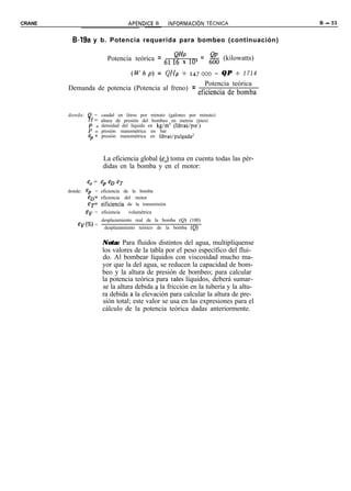 CRANE                              APiNDICE B - INFORMAClON       TÉCNICA           B - 33


          B-19a y b. Potencia requerida para bombeo (continuación)

                                               QHP
                         Potencia teórica = 61 L6 x 1O3 = 6g (kilowatts)

                                    (Whp) = QHP +         247000    = QP t 1714
                                                     Potencia teórica
        Demanda de potencia (Potencia al freno) = eficiencia de bomba


        donde: Q = caudal en litros por minuto (galones por minuto)
               H = altura de presión del bombeo en metros (pies)
               P = densidad del líquido en kg/m3 (libras/ple’)
               P = presión manométrica en bar
               %= presión manométrica en libras/pulgada’


                       La eficiencia global (e,) toma en cuenta todas las pér-
                       didas en la bomba y en el motor:

                e, =   ep eD eT
        donde: eP = eficiencia de la bomba
                eD= eficiencia del motor
                eT’ eificiencia de la transmisión
               ev   = eficiencia   volumétrica
                      desplazamiento real de la bomba (Q) (100)
            ev(%)   =
                       desplazamiento teórico de la bomba (Q)


                       Nota: Para fluidos distintos del agua, multiplíquense
                       los valores de la tabla por el peso específico del flui-
                       do. Al bombear líquidos con viscosidad mucho ma-
                       yor que la del agua, se reducen la capacidad de bom-
                       beo y la altura de presión de bombeo; para calcular
                       la potencia teórica para tales líquidos, deberá sumar-
                       se la altura debida a la fricción en la tubería y la altu-
                       ra debida a la elevación para calcular la altura de pre-
                       sión total; este valor se usa en las expresiones para el
                       cálculo de la potencia teórica dadas anteriormente.
 