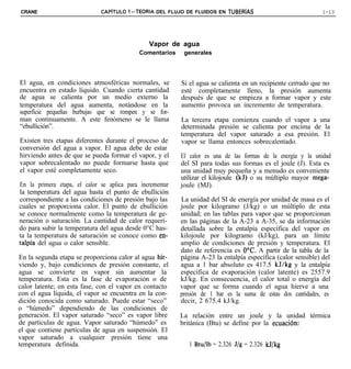CRANE                         CAPiTULO 1-TEORIA DEL FLUJO DE FLUIDOS EN TUBERiAS                               1-13




                                                Vapor de agua
                                             Comentarios    generales




El agua, en condiciones atmosféricas normales, se          Si el agua se calienta en un recipiente cerrado que no
encuentra en estado líquido. Cuando cierta cantidad        esté completamente lleno, la presión aumenta
de agua se calienta por un medio externo la                después de que se empieza a formar vapor y este
temperatura del agua aumenta, notándose en la              aumento provoca un incremento de temperatura.
superficie pequeñas burbujas que se rompen y se for-
man continuamente. A este fenómeno se le llama             La tercera etapa comienza cuando el vapor a una
“ebullición”.                                              determinada presión se calienta por encima de la
                                                           temperatura del vapor saturado a esa presión. El
Existen tres etapas diferentes durante el proceso de       vapor se llama entonces sobrecalentado.
conversión del agua a vapor. El agua debe de estar
hirviendo antes de que se pueda formar el vapor, y el      El calor es una de las formas de la energía y la unidad
vapor sobrecalentado no puede formarse hasta que           del SI para todas sus formas es el joule (J). Esta es
el vapor esté completamente seco.                          una unidad muy pequeña y a menudo es conveniente
                                                           utilizar el kilojoule (kJ) o su múltiplo mayor mega-
En la primera etapa, el calor se aplica para incrementar   joule (MJ).
la temperatura del agua hasta el punto de ebullición
correspondiente a las condiciones de presión bajo las      La unidad del SI de energía por unidad de masa es el
cuales se proporciona calor. El punto de ebullición        joule por kilogramo (J/kg) o un múltiplo de esta
se conoce normalmente como la temperatura de ge-           unidad; en las tablas para vapor que se proporcionan
neración o saturación. La cantidad de calor requeri-       en las páginas de la A-23 a A-35, se da información
do para subir la temperatura del agua desde 0°C has-       detallada sobre la entalpía específica del vapor en
ta la temperatura de saturación se conoce como en-         kilojoule por kilogramo (kJ/kg), para un límite
talpía del agua o calor sensible.                          amplio de condiciones de presión y temperatura. El
                                                           dato de referencia es OoC. A partir de la tabla de la
En la segunda etapa se proporciona calor al agua hir-      página A-23 la entalpía específica (calor sensible) del
viendo y, bajo condiciones de presión constante, el        agua a 1 bar absoluto es 417.5 kJ/kg y la entalpía
agua se convierte en vapor sin aumentar la                 específica de evaporación (calor latente) es 2557.9
temperatura. Esta es la fase de evaporación o de           kJ/kg. En consecuencia, el calor total o energía del
calor latente; en esta fase, con el vapor en contacto      vapor que se forma cuando el agua hierve a una
con el agua líquida, el vapor se encuentra en la con-      presión de 1 bar es la suma de estas dos cantidades, es
dición conocida como saturado. Puede estar “seco”          decir, 2 675.4 kJ/kg.
o “húmedo” dependiendo de las condiciones de
generación. El vapor saturado “seco” es vapor libre        La relación entre un joule y la unidad térmica
de partículas de agua. Vapor saturado “húmedo” es          británica (Btu) se define por la ecuacrón:
el que contiene partículas de agua en suspensión. El
vapor saturado a cualquier presión tiene una
temperatura definida.                                         1 Btu/lb = 2.326 J/g = 2.326 kJ/kg
 