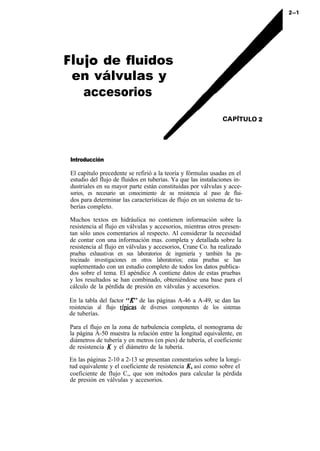 Flujo de fluidos
 en válvulas y
   accesorios
                                                              CAP/TULO 2




Introducción

El capítulo precedente se refirió a la teoría y fórmulas usadas en el
estudio del flujo de fluidos en tuberías. Ya que las instalaciones in-
dustriales en su mayor parte están constituidas por válvulas y acce-
sorios, es necesario un conocimiento de su resistencia al paso de flui-
dos para determinar las características de flujo en un sistema de tu-
berías completo.

Muchos textos en hidráulica no contienen información sobre la
resistencia al flujo en válvulas y accesorios, mientras otros presen-
tan sólo unos comentarios al respecto. Al considerar la necesidad
de contar con una información mas. completa y detallada sobre la
resistencia al flujo en válvulas y accesorios, Crane Co. ha realizado
pruebas exhaustivas en sus laboratorios de ingeniería y también ha pa-
trocinado investigaciones en otros laboratorios; estas pruebas se han
suplementado con un estudio completo de todos los datos publica-
dos sobre el tema. El apéndice A contiene datos de estas pruebas
y los resultados se han combinado, obteniéndose una base para el
cálculo de la pérdida de presión en válvulas y accesorios.

En la tabla del factor “R’ de las páginas A-46 a A-49, se dan las
resistencias al flujo típjcas de diversos componentes de los sistemas
de tuberías.

Para el flujo en la zona de turbulencia completa, el nomograma de
la página A-50 muestra la relación entre la longitud equivalente, en
diámetros de tubería y en metros (en pies) de tubería, el coeficiente
de resistencia K y el diámetro de la tubería.

En las páginas 2-10 a 2-13 se presentan comentarios sobre la longi-
tud equivalente y el coeficiente de resistencia K, así como sobre el
coeficiente de flujo C,, que son métodos para calcular la pérdida
de presión en válvulas y accesorios.
 