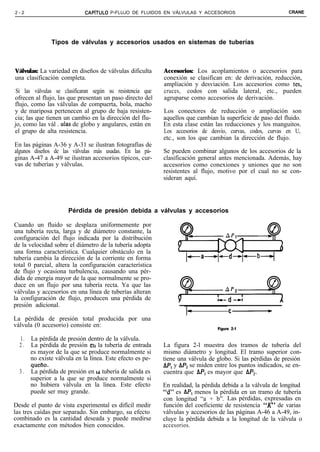 2-2                          CAPiTULO   P-FLUJO DE FLUIDOS EN VÁLVULAS Y ACCESORIOS                          CRANE




               Tipos de válvulas y accesorios usados en sistemas de tuberías



Válvulas: La variedad en diseños de válvulas dificulta      Accesorios: Los acoplamientos o accesorios para
una clasificación completa.                                 conexión se clasifican en: de derivación, reducción,
                                                            ampliación y desviación. Los accesorios como tes,
 Si las válvulas se clasificaran según su resistencia que   cruces, codos con salida lateral, etc., pueden
ofrecen al flujo, las que presentan un paso directo del     agruparse como accesorios de derivación.
flujo, como las válvulas de compuerta, bola, macho
y de mariposa pertenecen al grupo de baja resisten-         Los conectores de reducción o ampliación son
cia; las que tienen un cambio en la dirección del flu-      aquellos que cambian la superficie de paso del fluido.
jo, como las vál . ulas de globo y angulares, están en      En esta clase están las reducciones y los manguitos.
el grupo de alta resistencia.                               Los accesorios de desvío, curvas, codos, curvas en U,
                                                            etc., son los que cambian la dirección de flujo.
En las páginas A-36 y A-31 se ilustran fotografías de
algunos diseños de las válvulas más usadas. En las pá-      Se pueden combinar algunos de los accesorios de la
ginas A-47 a A-49 se ilustran accesorios típicos, cur-      clasificación general antes mencionada. Además, hay
vas de tuberías y válvulas.                                 accesorios como conexiones y uniones que no son
                                                            resistentes al flujo, motivo por el cual no se con-
                                                            sideran aquí.




                      Pérdida de presión debida a válvulas y accesorios

Cuando un fluido se desplaza uniformemente por
una tubería recta, larga y de diámetro constante, la
configuración del flujo indicada por la distribución
de la velocidad sobre el diámetro de la tubería adopta
una forma característica. Cualquier obstáculo en la
tubería cambia la dirección de la corriente en forma
total 0 parcial, altera la configuración característica
de flujo y ocasiona turbulencia, causando una pér-
dida de energía mayor de la que normalmente se pro-
duce en un flujo por una tubería recta. Ya que las
válvulas y accesorios en una línea de tuberías alteran
la configuración de flujo, producen una pérdida de
presión adicional.
                                                                     Id               c-
La pérdida de presión total producida por una
válvula (0 accesorio) consiste en:                                               Figure 2-1

  1.   La pérdida de presión dentro de la válvula.
  2.   La pérdida de presión erl la tubería de entrada      La figura 2-l muestra dos tramos de tubería del
       es mayor de la que se produce normalmente si         mismo diámetro y longitud. El tramo superior con-
       no existe válvula en la línea. Este efecto es pe-    tiene una válvula de globo. Si las pérdidas de presión
       queño.                                               AP, y AP2 se miden entre los puntos indicados, se en-
  3.   La pérdida de presión en rd tubería de salida es     cuentra que AP, es mayor que AP2.
       superior a la que se produce normalmente si
       no hubiera válvula en la línea. Este efecto          En realidad, la pérdida debida a la válvula de longitud
       puede ser muy grande.                                “d” es AP, menos la pérdida en un tramo de tubería
                                                            con longitud “a + b”. Las pérdidas, expresadas en
Desde el punto de vista experimental es difícil medir       función del coeficiente de resistencia “K” de varias
las tres caídas por separado. Sin embargo, su efecto        válvulas y accesorios de las páginas A-46 a A-49, in-
combinado es la cantidad deseada y puede medirse            cluye la pérdida debida a la longitud de la válvula o
exactamente con métodos bien conocidos.                     accesorios.
 