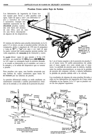 CRANE                                  CAPíTULO Z-FLUJO DE FLUIDOS EN VALVUUS          Y ACCESORIOS                                 2-3


                                             Pruebas Crane sobre flujo de fluidos

Los laboratorios de ingeniería de Crane tie-
nen equipo para llevar a cabo pruebas con
agua, vapor de agua y aire+ con diferentes ti-
pos y tamaños de válvulas :-~ _i
o accesorios. Aunque una
detallada exposición de las
difurentes pruebas realiza-
das está fuera del alcance
de este libro, será de inte-
rés una breve descripción
de algunos de los dispositivos.



El sistema de tuberías para prueba demostrado en la fi-
gura 2-3 es único, ya que se pueden probar válvulas de
compuerta, globo y angulares de 150 mm (6 pulgadas)                                                             Sistema de tuberías
o “codos de !W” y “tes”, con agua o con vapor de agua.                                                          para prueba de una
                                                                                                                 v6lvula angular de
La parte vertical del tramo-angular permite probar vál-                                                         acero fundido de 12
vulas angulares, de retención’y de retención y cierre.                                                                pulgadas


Se nuede obtener vapor de agua saturado a 10 bar (150
 psi), hasta un caudal-de 50 00kg/hora (100 OOOlb&-
                              0
 ra ).El vapor se estrangula hasta la presión deseada                 ba 1 en el tramo angular o de la posición de prueba 2
y su estado se determina en el contador, así como a                   en el tramo recto. El anillo piezométrico de salida
la entrada y a la salida del dispositivo que se somete                para el tramo angular sirve como entrada para el tramo
a prueba.                                                             recto. La pérdida de presión para la tubería, medida
                                                                      entre los anillos piezométricos, se resta de la pérdida
Para pruebas con agua, una bomba arrastrada por                       de presión del conjunto válvula y tubería hallándose
una turbina de vapor, suministra agua hasta 45                        la pérdida de presión debida sólo a la válvula.
m3/minuto por las tuberías de prueba.
                                                                      Los resultados de algunas de estas pruebas llevadas a
La presión diferencial estática se mide mediante un                   cabo en los laboratorios de ingeniería de Crane están
manómetro conectado a anillos piezométricos situa-                    reflejados en las figuras 2-4 a 2-7 que se pueden ver
dos en la entrada y a la salida de la posición de prue-               en las dos páginas siguientes.


                                                                                         Determinacián
         Salida a                                                                        del estado del vapor
                                                                            -
         Is atm6sfera
                                    Determinación  del
                                    estado del vapor     Posici6n 2                                              Contador de
                                                                                                                 orificio para




                  ‘(caudal controlado por
                   una bomba movida
                   por turbina)


                                         Figura 2-3
                        Instalación para medir pérdidas de presión
                         en v8lvulas y accesorios en tuberías para
                                                                                                                    letss
                                   agua o vapor de agua.               Codo giratorio para admisi6n               estabilizadoras
                                                                       de agua o de vapor de agua
 