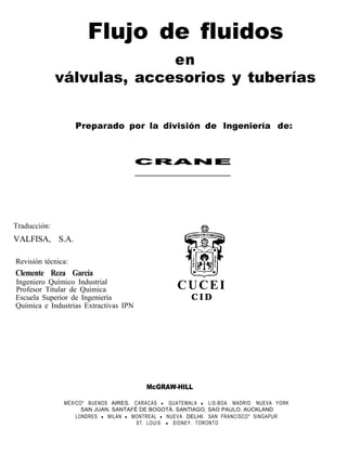 Flujo de fluidos
                            en
              válvulas, accesorios y tuberías


                    Preparado por la división de Ingeniería de:



                                       CRANE




Traducción:
VALFISA, S.A.

Revisión técnica:
Clemente Reza García
Ingeniero Químico Industrial
Profesor Titular de Química                       CUCEI
Escuela Superior de Ingeniería                         CID
Química e Industrias Extractivas IPN




                                         McGRAW-HILL

               MÉXICO* BUENOS AIRES. CARACAS l GUATEMALA l LIS-BOA. MADRID. NUEVA YORK
                     SAN JUAN. SANTAFÉ DE BOGOTÁ. SANTIAGO. SAO PAULO. AUCKLAND
                   LONDRES l MILÁN l MONTREAL l NUEVA DELHI. SAN FRANCISCO* SINGAPUR
                                      ST. LOUIS l SIDNEY. TORONTO
 