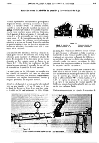 CRANE                       CAPíTULO P-FLUJO DE FLUIDOS EN VALVULAS Y ACCESORIOS                                             2-9




                   Relación entre la perdida        de presión y la velocidad de flujo




Muchos experimentos han demostrado que la perdida
de presión debida a válvulas y accesorios es propor-
cional a la velocidad elevada a un exponente constante.
Cuando la caída de presibn o pérdida de presión se
grafica contra la velocidad en coordenadas logarítmi-
cas, la curva resultante es por tanto una línea recta.
En el régimen de flujo turbulento, el valor del expo-
nente de v se ha encontrado que varía aproximada-
mente entre 1.8 y 2.1 para diferentes diseños de vál-
vulas y accesorios. Sin embargo, en todos los casos
prácticos, se acepta que la caída de presión o pérdida                                Figura 2-11
de presión debida al flujo de fluidos de régimen tur-         Vhlvula de retención de             Válvula de retención con
bulento en válvulas y accesorios varía con el cua-            obturador oscilante en Y            obturador ascendente
drado de la velocidad.
                                                          pie/min). Las velocidades inferiores no son suficien-
Esta relación entre pérdida de presión y velocidad es     tes para levantar el obturador en toda su carrera y
válida para válvulas de retención, sólo si hay flujo      mantenerlo en una posición estable contra los topes
suficiente para mantener el obturador abierto. El         originando un incremento en la caída de presibn, co-
punto de desviación de la línea recta en las curvas       mo se indica en las curvas. Bajo estas condiciones el
obtenidas en los ensayos, como se ilustra en las          obturador oscila con menores variaciones del flujo,
figuras 2-5 y 2-6, define las condiciones de flujo        causando funcionamiento ruidoso y desgaste rápido
necesarias para sostener el obturador de una válvula      de las partes móviles en contacto.
de retención en la posición de total apertura.
                                                          La velocidad mínima requerida para levantar el obtu-
La mayor parte de las dificultades encontradas con        rador hasta la posición estable y de total apertura, ha
las válvulas de retención, así como de obturador          sido determinada en pruebas para varios tipos de vál-
ascendente y oscilante, son debidas a un sobredimen-      vulas de retención, pie, retención y de cierre, se facili-
sionamiento que origina funcionamiento ruidoso y          ta en la tabla del factor “ir’ (véanse páginas A-46 a
desgaste prematuro de las partes móviles.                 A-49). Se expresa en términos de un número constan-
                                                          te de veces la raíz cuadrada del volumen específico del
Al volver a la figura 2-6, se nota que la velocidad del   fluido que circula, haciéndola aplicable para su utili-
vapor de agua saturado a 3.5 bar (50 psig), en el pun-    zación con cualquier fluido.
to donde las dos curvas dejan de ser una línea recta,
es de 4000 a 4500 metros/minuto (14 000 a 15 000          El dimensionamiento de las válvulas de retención, de
 