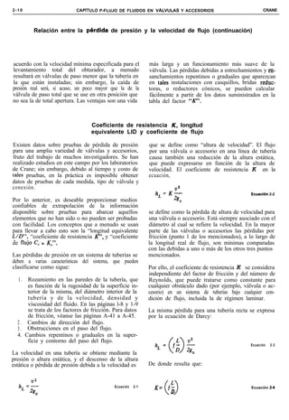 2-10                       CAPiTULO P-FLUJO DE FLUIDOS EN ~ALVULAS Y ACCESORIOS                               CRANE




         Relación entre la perdida        de presión y la velocidad de flujo (continuación)




acuerdo con la velocidad mínima especificada para el         más larga y un funcionamiento más suave de la
levantamiento total del obturador, a menudo                  válvula. Las pérdidas debidas a estrechamientos y en-
resultará en válvulas de paso menor que la tubería en        sanchamientos repentinos o graduales que aparezcan
la que están instaladas; sin embargo, la caída de            en tales instalaciones con casquillos, bridas reduc-
presión real será, si acaso, un poco mayor que la de la      toras, o reductores cónicos, se pueden calcular
válvula de paso total que se use en otra posición que        fácilmente a partir de los datos suministrados en la
no sea la de total apertura. Las ventajas son una vida       tabla del factor “K”.



                                  Coeficiente de resistencia K, longitud
                                  equivalente LID y coeficiente de flujo

Existen datos sobre pruebas de pérdida de presión            que se define como “altura de velocidad”. El flujo
para una amplia variedad de válvulas y accesorios,           por una válvula o accesorio en una línea de tubería
fruto del trabajo de muchos investigadores. Se han           causa también una reducción de la altura estática,
realizado estudios en este campo por los laboratorios        que puede expresarse en función de la altura de
de Crane; sin embargo, debido al tiempo y costo de           velocidad. El coeficiente de resistencia K en la
tales pruebas, en la práctica es imposible obtener           ecuación,
datos de pruebas de cada medida, tipo de válvula y
conexión.
                                                                hL=K$                                   Ecuaciãn 2-2
Por lo anterior, es deseable proporcionar medios                          n
confiables de extrapolación de la información
disponible sobre pruebas para abarcar aquellos               se define como la pérdida de altura de velocidad para
elementos que no han sido o no pueden ser probadas           una válvula o accesorio. Está siempre asociado con el
con facilidad. Los conceptos que a menudo se usan            diámetro al cual se refiere la velocidad. En la mayor
para llevar a cabo esto son la “longitud equivalente         parte de las válvulas o accesorios las pérdidas por
L/D”! “coeficiente de resistencia K”, y “coeficiente         fricción (punto 1 de los mencionados), a lo largo de
de fluyo C; o KY”,                                           la longitud real de flujo, son mínimas comparadas
                                                             con las debidas a uno o más de los otros tres puntos
Las pérdidas de presión en un sistema de tuberías se         mencionados.
deben a varias características del sistema, que pueden
clasificarse como sigue:                                     Por ello, el coeficiente de resistencia K se considera
                                                             independiente del factor de fricción y del número de
  1.  Rozamiento en las paredes de la tubería, que           Reynolds, que puede tratarse como constante para
      es función de la rugosidad de la superficie in-        cualquier obstáculo dado (por ejemplo, válvula o ac-
      terior de la misma, del diámetro interior de la        cesorio) en un sistema de tuberías bajo cualquier con-
      tubería y de la velocidad, densidad y                  dición de flujo, incluida la de régimen laminar.
      viscosidad del fluido. En las páginas l-8 y 1-9
      se trata de los factores de fricción. Para datos       La misma pérdida para una tubería recta se expresa
      de fricción, véanse las páginas A-41 a A-45.           por la ecuación de Darcy:
  2 . Cambios de dirección del flujo.
  3 . Obstrucciones en el paso del flujo.
  4. Cambios repentinos o graduales en la super-
      ficie y contorno del paso del flujo.
                                                                                                        Ecuación   2-3

La velocidad en una tubería se obtiene mediante la
presión o altura estática, y el descenso de la altura
estática o pérdida de presión debida a la velocidad es       De donde resulta que:


                                            Ecuación   2-1     K= ,k                                    Ecuación 2-4
                                                                 0 D
 