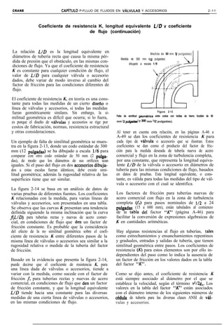 CRANE                       CAPíTlJLO   P-FLUJO DE FLUIDOS EN VkiLVULAS Y ACCESORIOS                                             2-11



                Coeficiente de resistencia K, longitud equivalente L/D y coeficiente
                                       de flujo (continuación)



 La relación L/D es la longitud equivalente en                                       Medida de 50 mm b p u l g a d a s )
 diámetros de tubería recta que causa la misma pér-
                                                               Medida de 300 mm (12 pulgadas)
 dida de presión que el obstáculo, en las mismas con-
                                                                     dibujado a escala 1/6
 diciones de flujo. Ya que el coeficiente de resistencia
 K es constante para cualquier condición de flujo, el
 valor de L/D para cualquier válvula o accesorio
 dados, debe variar de modo inverso al cambio del
 factor de fricción para las condiciones diferentes de
 flujo.

El coeficiente de resistencia K, en teoría es una cons-
tante para todas las medidas de un cierto disefio o
línea de válvulas y accesorios, si todas las medidas
fueran geométricamente similares. Sin embargo, la si-                                     Figura 2-13
                                                            Falta de similitud geomkica entre codos con bridas de hierro fundido de 50
militud geométrica es difícil que ocurra; si lo fuera,
es porque el diseño de v&lvulas y accesorios se rige por    mm (2 pulgadas!   Y 300 mm (12 pulgadas).

costos de fabricación, normas, resistencia estructural
y otras consideraciones.                                    Al tener en cuenta esta relación, en las páginas A-46 a
                                                            A-49 se dan los coeficientes de resistencia K para
Un ejemplo de falta de similitud geométrica se mues-        cada tipo de vlvula o accesorio que se ilustran. Estos
tra en la figura 2-13, donde un codo estándar de 300        coeficientes se dan como el producto del factor de fric-
mm (12 pulgadas) se ha dibujado a escala 116 para           ción para la medida deseada de tubería nueva de acero
comparar con otro codo estándar de 50 mm (2 pulga-          comercial y flujo en la zona de turbulencia completa,
das), de modo que los diámetros de sus orificios sean       por una constante, que representa la longitud equiva-
iguales. Si el paso del flujo en dos accesorios.dibuja-     lente L/D de la válvula o accesorio en diámetros de
dos a estas escalas fueran idénticos, debe existir simi-    tubería para las mismas condiciones de flujo, basados
litud geométrica; además la rugosidad relativa de las       en datos de pruebas. Esta longitud equivalente, o cons-
superficies tiene que ser similar.                          tante, es válida para todas las medidas del tipo de vál-
                                                            vula o accesorio con el cual se identifica.
 La figura 2-14 se basa en un análisis de datos de
 varias pruebas de diferentes fuentes. Los coeficientes     Los factores de fricción para tuberías nuevas de
 K relacionadas con la medida, para varias líneas de        acero comercial con flujo en la zona de turbulencia
 válvulas y accesorios, son presentados en una tabla.       completa VT) para pasos nominales de 1/2 a 24
 Se observa que las curvas K presentan una tendencia        pulgadas (15 a 600 mm), están tabulados al comienzo
 definida siguiendo la misma inclinación que la curva       de la tabIa de1 factor “K” (página A-46) para
f(L/D) para tuberías rectas y nuevas de acero comer-        facilitar la conversión de expresiones algebraicas de
 cial, en condiciones de flujo que den un factor de         K en cantidades aritméticas.
 fricción constante. Es probable que la coincidencia
 del efecto de la no similitud geométrica sobre el coefi-   Hay algunas resistencias al flujo en tuberías, tales
ciente de resistencia K entre diferentes pasos de la        como estrechamientos y ensanchamientos repentinos
misma línea de válvulas o accesorios sea similar a la       y graduales, entradas y salidas de tubería, que tienen
rugosidad relativa o medida de la tubería del factor        similitud geométrica entre pasos. Los coeficientes de
de fricción.                                                resistencia (x) para estos elementos son por ello in-
                                                            dependientes del paso como lo indica la ausencia de
Basado en la evidencia que presenta la figura 2-14,         un factor de fricción en los valores dados en la tabla
puede decirse que el coeficiente de resistencia K, para     del factor “K”.
una línea dada de válvulas o accesorios, tiende a
variar con la medida, como sucede con el factor de          Como se dijo antes, el coeficiente de resistencia K
fricción f, para tuberías rectas y nuevas de acero          está siempre asociado al diámetro por el que se
comercial, en condiciones de flujo que den un factor        establece la velocidad, según el término v2/2g,. Los
de fricción constante, y que la longitud equivalente        valores en la tabla del factor “K” están asociados
L/D tiende hacia una constante para las diversas            con el diámetro interno de los siguientes números de
medidas de una cierta línea de válvulas o accesorios,       cédula de tubería para las diversas clases ANSI de val-
en las mismas condiciones de flujo.                         vulas y accesorios.
 