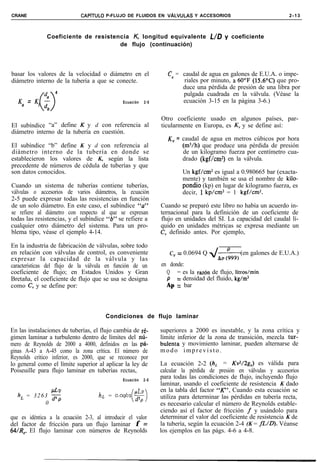 CRANE                        CAPíTULO P-FLUJO DE FLUIDOS EN VALVULAS Y ACCESORIOS                                   2-13



               Coeficiente de resistencia K, longitud equivalente L/D y coeficiente
                                      de flujo (continuación)




basar los valores de la velocidad o diámetro en el                  CV = caudal de agua en galones de E.U.A. o impe-
diámetro interno de la tubería a que se conecte.                         riales por minuto, a 60“F (15.6T) que pro-
                                                                         duce una pérdida de presión de una libra por
          d, 4                                                           pulgada cuadrada en la válvula. (Véase la
                                                                         ecuación 3-15 en la página 3-6.)
   Ka = Kb0
          d    b
                                              Ecuación     2-5



                                                                 Otro coeficiente usado en algunos países, par-
El subíndice “a” define K y d con referencia al                  ticularmente en Europa, es KV y se define así:
diámetro interno de la tubería en cuestión.
                                                                    K, = caudal de agua en metros cúbicos por hora
El subíndice “b” define K y d con referencia al                           (m3/h) que produce una pérdida de presión
diámetro interno de la tubería en donde se                                de un kilogramo fuerza por centímetro cua-
establecieron los valores de K, según la lista                            drado (kgf/cm2) en la válvula.
precedente de números de cédula de tuberías y que
son datos conocidos.                                                      Un kgf/cm2 es igual a 0.980665 bar (exacta-
                                                                          mente) y también se usa el nombre de kilo-
Cuando un sistema de tuberías contiene tuberías,                          pondio (kp) en lugar de kilogramo fuerza, es
válvulas o accesorios de varios diámetros, la ecuación                    decir, 1 kp/cm* = 1 kgf/cm2.
2-5 puede expresar todas las resistencias en función
de un solo diámetro. En este caso, el subíndice “a”              Cuando se preparó este libro no había un acuerdo in-
se refiere al diámetro con respecto al que se expresan           ternacional para la definición de un coeficiente de
todas las resistencias, y el subíndice “b” se refiere a          flujo en unidades del SI. La capacidad del caudal lí-
cualquier otro diámetro del sistema. Para un pro-                quido en unidades métricas se expresa mediante un
blema tipo, véase el ejemplo 4-14.                               C, definido antes. Por ejemplo,

En la industria de fabricación de válvulas, sobre todo
en relación con válvulas de control, es conveniente                 C, = 0.0694 Q dA, i99) (en galones de E.U.A.)
expresar la capacidad de la válvula y las
características del flujo de la válvula en función de un         en donde:
coeficiente de flujo; en Estados Unidos y Gran                     Q = es la razdn de flujo, litros/min
Bretaña, el coeficiente de flujo que se usa se designa             P = densidad del fluido, kg/m3
como C, y se define por:                                           Ap = bar




                                       Condiciones de flujo laminar

En las instalaciones de tuberías, el flujo cambia de ré-         superiores a 2000 es inestable, y la zona crítica y
gimen laminar a turbulento dentro de límites del nú-             límite inferior de la zona de transición, mezcla tur-
mero de Reynolds de 2000 a 4000, definidos en las pá-            bulenta y movimiento laminar, pueden alternarse de
ginas A-43 a A-45 como la zona crítica. El número de             modo imprevisto.
Reynolds crítico inferior, es 2000, que se reconoce por
lo general como el límite superior al aplicar la ley de          La ecuación 2-2 (h, = Kv2/2g,) es válida para
Poiseuille para flujo laminar en tuberías rectas,                calcular la pérdida de presión en válvulas y accesorios
                                              Ecuación     2-5
                                                                 para todas las condiciones de flujo, incluyendo flujo
                                                                 laminar, usando el coeficiente de resistencia K dado
                                                                 en la tabla del factor “K”. Cuando esta ecuación se
   h, = 3 2 6 3 Fp                  hL = o.oq62       $f         utiliza para determinar las pérdidas en tubería recta,
              0                                   (         )
                                                                 es necesario calcular el número de Reynolds estable-
                                                                 ciendo así el factor de fricción f y usándolo para
que es idéntica a la ecuación 2-3, al introducir el valor        determinar el valor del coeficiente de resistencia K de
del factor de fricción para un flujo laminar f =                 la tubería, según la ecuación 2-4 (K = fL/D). Véanse
64/R,. El flujo laminar con números de Reynolds                  los ejemplos en las págs. 4-6 a 4-8.
 