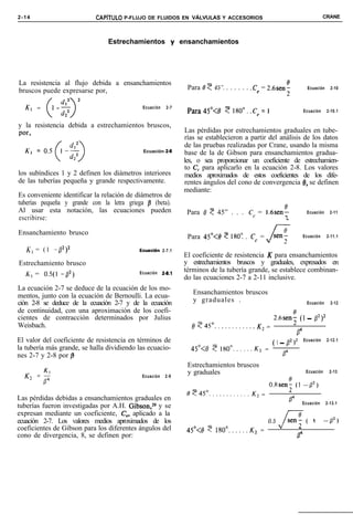 2-14                        CAPiTULO P-FLUJO DE FLUIDOS EN ~ALVULAS Y ACCESORIOS                                                     CRANE




                                Estrechamientos y ensanchamientos




La resistencia al flujo debida a ensanchamientos
bruscos puede expresarse por,                                    Para 19 ? 45”. . . . . . . .C, = 2.6seni                   Ecuación     2-10



  K, =                                       Ecuación    2-7
                                                                 Para45”<8     ~180"..Ce=l                                Ecuación     2-10.1


y la resistencia debida a estrechamientos bruscos,
por,                                                            Las pérdidas por estrechamientos graduales en tube-
                                                                rías se establecieron a partir del análisis de los datos
                                                                de las pruebas realizadas por Crane, usando la misma
                                              Ecuación 2-9      base de la de Gibson para ensanchamientos gradua-
                                                                les, o sea proporcionar un coeficiente de estrechamien-
                                                                to C, para aplicarlo en la ecuación 2-8. Los valores
los subíndices 1 y 2 definen los diámetros interiores           medios aproximados de estos coeficientes de los dife-
de las tuberías pequeña y grande respectivamente.               rentes ángulos del cono de convergencia 13, se definen
                                                                mediante:
Es conveniente identificar la relación de diámetros de
tuberías pequeña y grande con la letra griega /3 (beta).
Al usar esta notación, las ecuaciones pueden                     Para 0 7 45” . . . Cc = r.6sent                            Ecuación     2-11
escribirse:                                                                                                 &


Ensanchamiento brusco                                                                      sen:
                                                                 Para 45”<8 ? 1809 . Cc = J-                              Ecuación     2-11.1


   K, = ( 1 -p)*                            Ecuaci6n    2-7.1
                                                                El coeficiente de resistencia K para ensanchamientos
Estrechamiento brusco                                           y estrechamientos bruscos y graduales, expresados en
                                                                términos de la tubería grande, se establece combinan-
  K:, = OS(1 -p*)                           Ecuación    28.1
                                                                do las ecuaciones 2-7 a 2-11 inclusive.
La ecuación 2-7 se deduce de la ecuación de los mo-
                                                                   Ensanchamientos bruscos
mentos, junto con la ecuación de Bernoulli. La ecua-
ción 2-8 se deduce de la ecuación 2-7 y de la ecuación             y graduales .                                            Ecuación     2-12
de continuidad, con una aproximación de los coefi-
cientes de contracción determinados por Julius                                                        26seni (1 - /3*)*
Weisbach.                                                         0 745”............        K, =
                                                                                                                     B4
El valor del coeficiente de resistencia en términos de                                                ( 1 _ p2 ~2         Ecuación     2-12.1
la tubería más grande, se halla dividiendo las ecuacio-           45”<e    7 180°......K2        =
nes 2-7 y 2-8 por /3                                                                                      P4
                                                                 Estrechamientos bruscos
                                                                 y graduales                                               Ecuación     2-13
  K2   =$                                    Ecuación    2-9

                                                                                                     O.*senz (1 -0’)
                                                                 e?45?..........K2            =
Las pérdidas debidas a ensanchamientos graduales en                                                             p”        Ecuación     2-13.1
tuberías fueron investigadas por A.H. Gibson,2g y se
expresan mediante un coeficiente, C,, aplicado a la
ecuación 2-7. Los valores medios aproximados de los                                               0.5          sen:        (   1      -fl*)
                                                                                                        J-
coeficientes de Gibson para los diferentes ángulos del           45”<¡3   ? 180°......K2     =
cono de divergencia, 8, se definen por:                                                                              p”
 