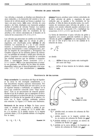 CRANE                        CAPíTULO 2-FLUJO DE FLUIDOS EN VÁLVULAS Y ACCESORIOS                                              2-15




                                          Válvulas de paso reducido


Las válvulas, a menudo, se diseñan con diámetros de            mientos bruscos, produce unos valores calculados de
paso reducidos, y la transición del asiento a los ex-          K para válvulas de globo y angulares de paso
tremos de la válvula puede ser brusca o gradual. Los           reducido que se ajustan a los resultados de las
tipos con paso recto, tales como válvulas de com-              pruebas. A falta de datos de prueba reales, los coefi-
puerta y de bola, diseñados con transición gradual,            cientes de resistencia para válvulas de globo y an-
reciben el nombre de válvulas Venturi. Los análisis            gulares con asiento reducido pueden calcularse me-
de las pruebas con este tipo de válvulas, indican una          diante la suma de la ecuación 2-9 y multiplicar las
excelente correlación entre los resultados de las              ecuaciones 2-12.1 y 2-13.1 por /3, con 8 = 180°.
pruebas y los valores calculados de K basados en la
suma de las ecuaciones 2-9, 2-12 y 2-l 3.                      La forma de determinar K para válvulas de globo y
                                                               angulares con asiento reducido también se aplica a
Las válvulas que presentan un cambio en la dirección           válvulas de globo y ang’ulares con estrangulador. En
del paso del fluido, tales como las válvulas de globo y        este caso el valor de /3 se basa en la raíz cuadrada de la
angulares, son clasificadas como válvutas de alta              relación de áreas.
resistencia. Las ecuaciones 2- 12 y 2- 13 para estrecha-
mientos y ensanchamientos graduales no pueden
aplicarse directamente a estas configuraciones, por-              fl=    -
                                                                         a’
que los ángulos de convergencia y divergencia son                       J4
variables respecto de los distintos planos de referen-
cia. Las pérdidas de entrada y salida para válvulas de
globo y angulares con asiento reducido se considera            en donde:
que resultan menores que las debidas a ensancha-
miento y estrechamiento bruscos (ecuaciones 2-12.1 y           UI..   . .   . .define el área en el punto más restringido
2-l 3.1 con 8 = 180”), si las aproximaciones al asien-                         del curso del flujo.
to son graduales. El análisis de los datos de prueba
disponibles indica que el factor fi aplicado a las ecua-       a2.. . . . . define el área interior de la tubería conec
ciones 2-12 y 2-13, para estrechamientos y ensancha-                         tada.


                                          R e s i s t e n c i a de las curvas

Flujo secundario: La naturaleza del flujo de líquidos
en las curvas ha sido investigada completamente, y se
han descubierto muchos aspectos interesantes. Por
ejemplo, cuando un fluido pasa por una curva, ya sea
en régimen laminar o turbulento, se establece en la
curva una condición conocida como “flujo secun-
dario”. Éste es un movimiento de rotación perpen-
dicular al eje de la tubería, que se superpone al movi-
miento principal en la dirección del eje. La resistencia
debida a la fricción de las paredes de la tubería y la                                                    Figura 2-15
acción con la fuerza centrífuga combinadas producen                                               Flujo secundario en curvas
esta rotación. La figura 2-15 ilustra este fenómeno.

Resistencia de las curvas al flujo: En forma conven-
cional, se considera que la resistencia o pérdida de pre-
sión en una curva se compone de: (1) la pérdida debi-          en donde:
da a la curvatura; (2) la pérdida excesiva en la tangente         h, = pérdida total, en metros de columna de flui-
corriente abajo, y (3) la pérdida debida a la longitud.                 do (en pies)
Por lo tanto,                                                     hp = pérdida excesiva en la tangente corriente aba-
                                                                        jo, en metros de columna de fluido (en pies)
   h, = hp + h, + h,                         Ecuaciõn   2-14      hc = pérdida debida a la curvatura, en metros de
                                                                        columna de fluido (en pies)
                                                                  h, = pérdida en la curva debida a la longitud, en
                                                                        metros de columna de fluido (en pies)
 