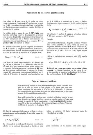 CRANE                       CAPíTULO 2-FLUJO DE FLUIDOS EN VALVULAS Y ACCESORIOS                                      2-17




                                Resistencia de las curvas (continuación)



Los valores de K para curvas de 90 grados con diver-          lor de K debido a la resistencia de la curva, y añadien-
sas relaciones de curvatura (r/d) aparecen en la pági-        do el valor de K para una curva de 90 grados (página
na A-49. Los valores (basados también en el trabajo           A-49).
de Beij) representan condiciones medias de flujo en                                                        Ecuación   2-19
curvas de 90 grados.                                             KB =(n-1) (0.25   fp i t 0.5 K,) t K1
La pérdida debida a curvas de más de 90°, tales como          El subíndice 1 define ei -alar de K (véase página
tuberías en hélice o curvas de expansión, es menor
                                                              A-49) para una curva de 90 grados.
que la suma de pérdidas en el número total de curvas
de 90” contenidas en la hélice, consideradas por              Ejemplo:
separado, porque la pérdida h, de la ecuación 2-14 se
produce solo una vez en la hélice.                            Una tubería en hélice de 2 pulgadas y cédula 40 tiene
                                                              cinco espiras completas, es decir, veinte (n) curvas de
La pérdida ocasionada por la longitud, en términos            90 grados. El radio relativo (r/d) de las curvas es 16,
de K es igual a la longitud desarrollada de la curva,         y el coeficiente de resistencia K de una curva de 90
en diámetros de tubería, multiplicada por el factor de        grados es 42 fT (42 x 0.019 = 0.80) según página
fricción fT, descrito y tabulado en la página A-46.           A-49).

  4ongitud   = 0.5 fg ;                     Ecuación   2-17   Hállese el coeficiente de resistencia total (KB) para la
                       0                                      espiral.

Por falta de datos experimentales, se admite que                 KB = (20-l) (0.25 x 0.0197r x 16 t 0.5 x 0.8) + 0.8
h,, = h, en la ecuación 2-14. Sobre esta base, el va-                                    = 13
lor total de K para una tubería en hélice o curva de
expansión formada por curvas continuas de 900 pue-            Resistencia de curvas para tubos en escuadra o falsa
de determinarse multiplicando el número (n) de cur-           escuadra: La longitud equivalente de las curvas de es-
vas de 90“ menos una, contenidas en la hélice, por el         te tipo también se muestran en la página A-49, basa-
valor de K debido a la longitud, más la mitad del va-         das en los trabajos de H. Kirchbach.4


                                       Flujo en toberas y orificios

                    Los orificios y toberas se usan principalmente para medir caudales. Una
                    parte de la teoría se estudia en estas páginas; si se desean datos más com-
                    pletos, consúltense las referencias 8, 9 y 10 de la bibliografía. El fabricante
                    de los medidores proporciona información sobre instalación o funciona-
                    miento de los medidores comerciales.

                    Los orificios también se utilizan para restringir el flujo o reducir la pre-
                    sión. Cuando se trata de líquidos, a veces se instalan varios orificios para
                    reducir la presión de forma escalonada y evitar la cavitación. En la pági-
                    na A-38 se dan los coeficientes de resistencia K para orificios. Véase un
                    problema de ejemplo en la página 4-11.


El flujo de cualquier fluido por un orificio o tobera,        tobera u orificio. El factor corrector para la
cualquiera que sea la velocidad de avenida, puede ex-         velocidad de avenida,
presarse por:
                                                                    -
  q = CdA-                                  Ecuación   2-19


La velocidad de avenida puede tener un considerable
efecto en la cantidad descargada a través de una              puede incorporarse en la ecuación 2-19, como sigue:
 