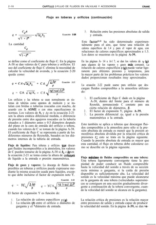 2-18                        CAPíTULO       2-FLUJO DE FLUIDOS EN VÁLVULAS Y ACCESORIOS                                  CRANE



                               Flujo en toberas y orificios (continuación)



                                                                        3.   Relación entre las presiones absolutas de salida
                                                   Ecuación Z-20             y entrada.

                                                                     Este factorgJO ha sido determinado experimen-
La cantidad                                                          talmente para el aire, que tiene una relación de
              ‘d                                                     calores específicos de 1.4 y para el vapor de agua, con
                                                                     relaciones de calores específicos aproximados a 1.3.
           41-04                                                     Los datos se muestran en la página A-39.

se define como el coeficiente de flujo C. En la página               En las páginas A- 14 a A-l 7, se dan los valores de y (k)
A-38 se dan valores de C para toberas y orificios. El                para algunos de los vapores y gases mas comunes. La
uso del coeficiente de flujo C elimina la necesidad de               relación de calores específicos y (k) puede variar lige-
calcular la velocidad de avenida, y la ecuación 2-20                 ramente para diferentes presiones y temperaturas, para
queda como:                                                          la mayor parte de los problemas prácticos los valores
                                                                     dados proporcionan resultados muy aproximados.
   q=CAdK=CA
                               J   24P
                                   -
                                       P
                                                   Ecuación   2-21
                                                                     La ecuación 2-22 puede usarse para orificios que des-
                                                                     cargan fluidos compresibles a la atmosfera utilizan-
                                   2d144jAP                          do:
   q = C A d2ghL = C A
                                            P
                                                                        1. El coeficiente de flujo C dado en la página
Los orificios y las toberas se usan normalmente en sis-                     A-38, dentro del límite para el número de
temas de tuberías como aparatos de medición y se ins-                      Reynolds, permaneciendo C constante para una
talan con bridas o tuberías roscadas con macho, de
                                                                           cierta relación de diámetros, /3.
acuerdo con la ASME o con otras especificaciones de                    2 . El factor de expansión Y, página A-39.
normas. Los valores de h, y Ap en la ecuación 2-21                     3 . La presión diferencial Ap, igual a la presión
son la altura estática diferencial medida, o diferencia
                                                                           manométrica a la entrada.
de presión entre dos agujeros roscados en la tubería
situados a 1 diámetro antes y 0.5 diámetros después                  Esto también se aplica a toberas que descargan flui-
del plano en la cara de entrada del orificio o tobera,
                                                                     dos compresibles a la atmosfera pero sólo si la pre-
cuando los valores de C se toman de la página A-38.                  sión absoluta de entrada es menor que la presión at-
El coeficiente de flujo C se representa a partir de los              mosférica absoluta dividida por la relación crítica de
diferentes números de Reynolds, basados en los diá-                  presiones r,; esto se trata en la página siguiente.
metros internos de la tubería de entrada.                            Cuando la presión absoluta de entrada es mayor que
                                                                     esta cantidad, el flujo en toberas debe calcularse co-
Flujo de líquidos: Para toberas y orificios que descar-
gan fluidos incompresibles a la atmósfera, los valores               mo se describe en la página siguiente.
de C pueden tomarse de la página A-38 si h, o hp en
la ecuación 2-21 se toma como la altura de colbr@á
de líquido a la entrada o presión manométrica.                       Flujo m8ximo de fluidos compresibles en una tobera:
                                                                     Una tobera ligeramente convergente tiene la pro-
Flujo de gases y vapores: La descarga de fluidos com-                piedad de poder conducir un fluido compresible
presibles en toberas y orificios puede expresarse me-                hasta la velocidad del sonido a través de su sección
diante la misma ecuación usada para líquidos, excep-                 recta mínima o garganta, si la caída de presión
to que debe incluirse el factor de expansión neto Y.                 disponible es suficientemente alta. La velocidad del
                                                                     sonido es la velocidad máxima que puede alcanzarse
                                                  Ecuación    2-22   en la garganta de una tobera (velocidades supersóni-
                2 AP                            2g (144)      AP     cas se consiguen en una sección gradualmente diver-
   q   =    YCA -          q = YCA
               vf-                                                   gente a continuación de la tobera convergente, cuan-
                  P                        J          P
                                                                     do la velocidad del sonido se alcanza en la garganta).
El factor de expansión Y es función de:

  1.   La relación de calores específicos y (k)                      La relación crítica de presiones es la relación mayor
  2.   La relación @) entre el orificio o diámetro de                entre presiones de salida y entrada capaz de producir
       garganta y el *diámetro de entrada.                           la velocidad del sonido. En la página A-39, se dan va-
 