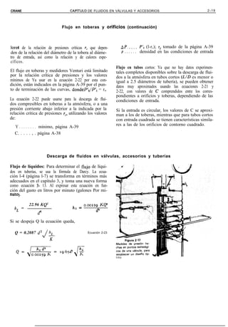 CRANE                             CAPiTULO      DE FLUIDOS EN VÁLVULAS Y ACCESORIOS                                     2-19




                             Flujo en toberas y o$ficios                  (continuación)



loreb de la relación de presiones críticas r, que depen-           AP.....           P’l (l-r,); rc tomado de la página A-39
den de la relación del diámetro de la tobera al diáme-                 P . . . . . . densidad en las condiciones de entrada
tro de entrada, así como la relación y de calores espe-
cíficos.
                                                                Flujo en tubos cortos: Ya que no hay datos experimen-
El flujo en toberas y medidores Venturi está limitado           tales completos disponibles sobre la descarga de flui-
por la relación crítica de presiones y los valores              dos a la atmósfera en tubos cortos (UD es menor o
mínimos de Ya usar en la ecuación 2-22 por esta con-            igual a 2.5 diámetros de tubería), se pueden obtener
dición, están indicados en la página A-39 por el pun-           datos muy aproximados usando las ecuaciones 2-21 y
to de terminación de las curvas, dondeP’z/P’l = rc.             2-22, con valores de C comprendidos entre los corres-
                                                                pondientes a orificios y toberas, dependiendo de las
La ecuación 2-22 puede usarse para la descarga de flui-         condiciones de entrada.
dos compresibles en toberas a la atmósfera, o a una
presión corriente abajo inferior a la indicada por la           Si la entrada es circular, los valores de C se aproxi-
relación crítica de presiones r,, utilizando los valores        man a los de toberas, mientras que para tubos cortos
de:                                                             con entrada cuadrada se tienen características simila-
                                                                res a las de los orificios de contorno cuadrado.
  Y . . . . . . . . mínimo, página A-39
  C. . . . . , . página A-38




                     Descarga de fluidos en válvulas, accesorios y tuberías

Flujo de líquidos: Para determinar el fhrjo de líqui-
dos en tuberías, se usa la fórmula de Darcy. La ecua-
ción l-4 (página l-7) se transforma en términos más
adecuados en el capítulo 3, y toma una nueva forma
como ecuación 3- 13. Al expresar esta ecuación en fun-
ción del gasto en litros por minuto (galones Por mi-
nuto) .

          22.96 Ke’                ,,       = 0.~259      KQ2
  h, =
                                                     d’
                                        L
               d4


Si se despeja Q la ecuación queda,

  Q = 0.2087 d=         h,                      Ecuación 2-23
                    J
                        K




                                                                timo
 