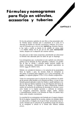 En los dos primeros capítulos de este libro se han presentado sólo
 las fórmulas básicas necesarias para la presentación de la teoría de la
 descarga de fluidos en válvulas, accesorios y tuberías. En el resu-
 men de fórmulas que se da en este capítulo,fas formulas básicas
se han vuelto a escribir en función de las unidades del sistema inglés
 y en unidades métricas del SI, que son las más usadas internacional-
 mente, después de la adopción del sistema métrico.

En cada caso se dan varias ecuaciones, permitiendo así seleccionar
la fórmula más adecuada para los datos de que se disponga.

Los nomogramas que, se presentan en este capítulo son soluciones
gráficas de las fórmulas de flujo aplicables a tuberías. Los proble-
mas de flujo en válvulas y accesorios pueden resolverse también me-
diante nomogramas, determinando su longitud equivalente en
metros opies de tubería recta.

Debido a la variedad de términos y a la variación de las propiedades
físicas de líquidos y gases, fue necesario dividir los nomogramas en
dos partes: la primera parte (páginas 3-9 a 3-29) corresponde a Ií-
quidos y la segunda (páginas 3-30 a 3-55) a fluidos compresibles.

Todos los nomogramas para la solución de los problemas de pérdi-
da de presión están basados en la fórmula de Darcy, ya que es una
formula general aplicada a todos los fluidos y puede aplicarse a to-
dos los tipos de tubería mediante el uso del diagrama del factor de
fricción de Moody. La fórmula de Darcy proporciona también
medios de resolución de problemas de descarga en válvulas y acce-
sorios basados en la longitud equivalente o coeficiente de resistencia.
Los nomogramas proporcionan soluciones simples, rápidas, prácticas
y razonablemente exactas a las fórmulas de flujo; los puntos deci-   .
males están situados exactamente.

La exactitud de un nomograma está limitada por el espacio disponi-
ble de la página, longitud de las escalas, número de unidades dadas
en cada escala y el ángulo con el que la línea’ proyectante cruza la
escala. Siempre que la solución de un problema escape del alcance
de un nomograma la solución de la formula debe obtenerse mediante
cálculo.
 