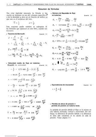 3 - 2       CAPíTULO     3 - FÓRMULAS Y NOMOGRAMAS PARA FLUJO EN VÁLVULAS, ACCESORIOS Y TUBERíAS                                             CRANE

                                                                Resumen de fórmulas

Para evitar duplicidad innecesaria, las fórmulas se han                                   l   Número de Reynolds de flujo
escrito en términos ya sea del volumen específico V                                           en tuberías:                               Ecuación   3-3
o de la densidad p, pero no en función de ambos ya
que uno es el recíproco del otro.                                                                  dw
                                                                                               &=Ep--                            dw
                                                                                                                    lOOO/.C = T
             v=’
                    P
                                                                                               R, =       1 2 7 3 0 0 0 - = 3 1 8 . 3 x = 2,.22-
Estas ecuaciones pueden sustituirse en cualesquiera de                                                                  dp  ’        RHF      del
las fórmulas que aparecen en este libro, cuando sea
necesario.                                                                                     R,=354$=432~=%j.23~

l   Teorema de Bernoulli:                                        Ecuación       3-1
                                                                                               R e =-= dv
                                                                                                               1OOOV’ = 1000 *
     z+p +$ pgn            n
                               = H
                                                                                                    11’                      V
                                                                                                                                             -
                                                                                               R,= 1273 x 106-$=21 220$=354000 g
           P              v:                                           + hL
    z, + 2             + 2g, = z*           +p2+25
         Plgn                                p2g, &T”
                                                                                               R, = &!!- =          Dvp       dw
        144P v2
    2+ ---+---=H                                                                                          PC        s = ‘23.9 -7
                P        2is
                                                                                               R c-
                                                                                                  VI2 7oo!@=423-=506~!!
          144 PI VS  144p2 &                                                                             4   RHV     ’ dcc
    2    1+-.+5= 2*+ -+-+hr<
            Pl                             PZ              2g
                                                                                               R, = 6 . 3 1 $ = 0 . 4 8 2 -$$ =       35.4 $-

l   Velocidad media de flujo en tuberías:
    (EcuaciBn de continuidad)                                    Ecuación       3-2
                                                                                               R, = l 9 = Sr =               7740
                                                                                                                                -d;




          4
         z-r                                                                                                                                WV
     V              1273 000 -$ = 21.22 +$                                                     R, = 1 L$19000       5 = 3160 -$ =     3 9 4 -J-
            A
                                                 ..                         -
     V   = 56.23 $ = 1 2 7 3 0 0 0 $ = 3 5 4 y

     v   = 1 . 2 4 3 - - 4 3 3 (Ihss
                         ‘67
                           -
                     p‘ dZ       Pd’
                                    -                            --
    V = 9 =            1 6 6 7 0 y = 2 1 2 2 0 !$                                     l       Equivalencias de viscosidad               Ecuación    3-4

                                                                                                   P       IJ
                                                                                               v.=-,      =-
    v = 7 4 . 5 5 4h = 2 5 9 7 0 d$                                                                P       ‘s
                  p’d’

     V   =----=4       183.3 -5 = 0.408 -              Q
                                                      d2


     v = 0.286         $ = 183.3
                                           WV
                                           dz = 0.0509
                                                                      WV
                                                                      -
                                                                      dz              l       Pérdida de altura de presión y
     v   = 0 . 0 0 1 44 q’nT                                                                  pérdida de presión en tubería recta:
                          =        o.003        89         Q’n&
                        p’d2
                                                            PS
                                                                                      La pérdida de presión debida al flujo es la misma en
                  WV       WV
    V = 9m = 2.40 - = 3.06 dz                                                         una tubería inclinada, vertical u horizontal. Sin em-
         A        a                                                                   bargo, la diferencia de presión debida a la diferencia
                                                                                      de altura debe considerarse en los cálculos de caída de
    V =                Q)AT
           0 . 0 8 6 5 p’dz    =   0.233 $-$                                          presión: Véase página l-7.
 