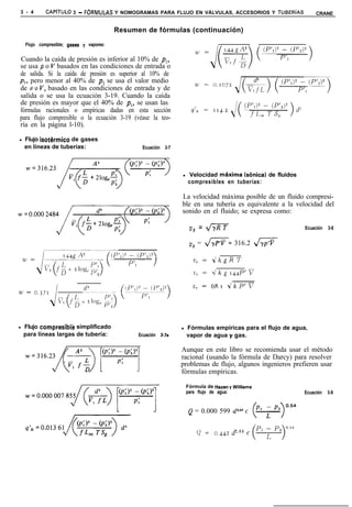 3 - 4        CAPíTULO 3 - F6RMULAS Y NOMOGRAMAS PARA FLUJO EN VÁLVULAS, ACCESORIOS Y TUBERíAS                         CRANE


                                            Resumen de fórmulas (continuación)

    Flujo compresible; gases   y vapores:


Cuando la caída de presión es inferior al 10% de pl,
se usa p o V basados en las condiciones de entrada o
de salida. Si la caída de presión es superior al 10% de
p,, pero menor al 40% de p, se usa el valor medio
de P o V, basado en las condiciones de entrada y de
salida o se usa la ecuación 3-19. Cuando la caída
de presión es mayor que el 40% de pl, se usan las
fórmulas racionales o empíricas dadas en esta sección                   9’n = 114.2.
para flujo compresible o la ecuación 3-19 (véase la teo-
ría en la página l-10).

l   Flujo isothmico de gases
    en líneas de tuberías:                         Ecuación 3-7




                                                                  l   Velocidad mhxima (sónica)     de fluidos
                                                                      compresibles en tuberías:

                                                                  La velocidad máxima posible de un fluido compresi-
                                                                  ble en una tubería es equivalente a la velocidad del
                                                                  sonido en el fluido; se expresa como:

                                                                       VS = m                                    Ecuación   3-8


                                                                       vs = x/T= 316.2 dx




l   Flujo compresiblk simplificado                                l   Fórmulas empíricas para el flujo de agua,
    para líneas largas de tubería:                Ecuación 3.7a       vapor de agua y gas.

                                                                  Aunque en este libro se recomienda usar el método
                                                                  racional (usando la fórmula de Darcy) para resolver
                                                                  problemas de flujo, algunos ingenieros prefieren usar
                                                                  fórmulas empíricas.

                                                                      Fórmula de Hazen y Williams
                                                                      para flujo de agua:                        Ecuación   3-9


                                                                       Q = 0.000 599 d’.63 c


                                                                          Q =     0.442   d2,63 c
 