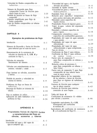 Velocidad de fluidos compresibles en                                       Viscosidad del agua y de líquidos
    tuberías............................                              3-31       derivados del petróleo. . . . . . . . . . . . . . .                 A-4
                                                                              Viscosidad de líquidos diversos. . . . . . . . .                       A-6
  Número de Reynolds para flujo                                               Viscosidad de gases y vapores de
     compresible Factor de fricción para                                         hidrocarburos......................                                 A-8
    tubería limpia de acero. . . . . . . . . . . . . .                3-35    Propiedades físicas del agua. . . . . . . . . . . .                    A-10
  Pérdida de presión en líneas de flujo                                       Relación peso específico’ temperatura
    compresible . . . . . . . . . . . . . . . . . . . . . . . .      3-39       para aceites derivados del petróleo. . . .                           A-12
  Fórmula simplificada para flujo de                                          Densidad y peso específico de
    fluidos compresibles. . . . . . . . . . . . . . . . .             3-43       líquidos diversos. . . . . . . . . . . . . . . . . . . .            A-12
  Flujo de fluidos compresibles en toberas                                    Propiedades físicas de algunos gases. . . . .                          A-14
    y orificios. . . . . . . . . . . . . . . . . . . . . . . . . .   3-52     Vapor de agua valores del exponente
                                                                                 isentrópico             . . . . . . . . . . . . . . . . . . . . .   A-16
                                                                             Densidad y volumen específico de
                                                                               gases y vapores. . . . . . . . . . . . . . . . . . . . .              A-18
  CAPÍTULO 4                                                                 Composición volumétrica y peso
                                                                               específico de combustibles gaseosos. . .                              A-22
            Ejemplos de problemas de flujo                                   Propiedades del vapor de agua saturado
                                                                               y agua saturada. . . . . . . . . . . . . . . . . . . . .              A-23
 Introducción . . . . . . . . . . . . . . . . . . . . . . . . .      4-l     Propiedades del vapor de agua
                                                                                sobrecalentado . . . . . . . . . . . . . . . . . . . . . .           A-29
 Número de Reynolds y factor de fricción                                     Propiedades del vapor de agua
  para tuberías que no sean de acero. . . .                                     sobrecalentado y agua comprimida. . . .                              A-35
                                                                     4-2
                                                                             Tipos de válvulas. . . . . . . . . . . . . . . . . . . . .              A-36
 Determinación de la resistencia de                                          Coeficiente de flujo C para toberas. . . . .                            A-38
  válvulas en función de L, L/D, K y                                         Coeficiente de flujo C para orificios
  coeficiente de flujo C,, . . . . . . . . . . . . . .               4-2        de cantos vivos.....................                                 A-38
                                                                             Factor neto de expansión Y
 Válvulas de retención                                                          para flujo compresible en toberas y
   Determinación del diámetro. . . . . . . . . .                     4-4        orificios. . . . . . . . . . . . . . . . . . . . . . . . . . . .     A-39
                                                                             Relación crítica de presiones r,
 Válvulas con estrechamiento en los                                             para flujo compresible en toberas y
  extremos; velocidad y caudal. . . . . . . . .                      4-5        tubos Venturi. . . . . . . . . . . . . . . . . . . . . . .           A-39
                                                                             Factor neto de expansión Y para flujo
 Flujo laminar en válvulas, accesorios                                         compresible de una tubería hacia
   y tuberías. . . . . . . . . . . . . . . . . . . . . . . . . .     4-6       zonas de mayor sección. . . . . . . . . . . . . .                     A-40
                                                                             Rugosidad relativa de los materiales
 Pérdida de presión y velocidad en                                             de las tuberías y factor de fricción
   sistemas de tuberías. . . . . . . . . . . . . . . . .             4-9       para flujo en régimen de turbulencia
                                                                               total...............................                                  A-41
Problemas de flujo en líneas de                                              Factores de fricción para cualquier
  tuberías............................                               4-16      tipo de tubería comercial. . . . . . . . . . . . .                    A-43
Descarga de fluidos en sistemas de                                           Factores de fricción para tuberías
  tuberías . . . . . . . . . . . . . . . . . . . . . . . . . . . .   4-18      comerciales de acero limpias. . . . . . . . . .                       A-44

Flujo en medidores de orificio. . . . . . . . . .                    4-23    Tabla del factor K
Aplicación de radio hidráulico a los                                         Coeficientes de resistencia (K) válidos
  problemas de flujo. . . . . . . . . . . . . . . . . .              4-26    para válvulas y accesorios. . . . . . . . . . . . . .                   A-46

                                                                             Longitudes equivalentes L y L/D,
                                                                               Nomograma del coeficiente
                                                                               de resistencia K. . . . . . . . . . . . . . . . . . , . .             A-50
                           APÉNDICE A
                                                                             Equivalencia del coeficiente de resistencia
                                                                               K y el coeficiente de flujo CV. . . . . . . .                         A-53
    Propiedades físicas de algunos fluidos
         y características del flujo en
       válvulas, accesorios y tuberías

Introducción . . . . . . . . . . . . . . . . . . . . . . . . .       A-l
Viscosidad del agua y del vapor de
   agua en centipoises @). . . . . . . . . . . . . . .               A-2
 