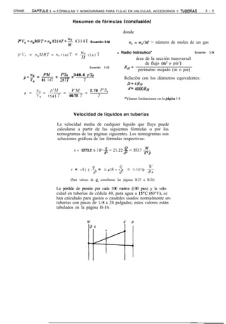 CRANE      CAPíTULO   3 - FÓRMULAS Y NOMOGRAMAS PARA FLUJO EN VALVULAS, ACCESORIOS Y TUBERíAS                          3 - 9


                                 Resumen de fórmulas tconclusiónl

                                                                        donde

  EYV,=n,MRT=n,8314T=~             8314T     Ecuaci&-,3-32                  n, = w,/M = número de moles de un gas

  p’Va =     n,MRT = n, 1545T     = fj!    15457~
                                                               l    Radio hidráulico*                           Ecuación   3-34

                                                                            área de la sección transversal
                                                                                 de flujo (m* o pie2)
                                            Ecuación    3-33            RH=
                                                                             perímetro mojado (m o pie)
     =!?k---=--
            p’hf  P’Sg _ 348.4 p’Sg
           83 14T 287T        T                                         Relación con los diámetros equivalentes:
    p VLl
                                                                            D=~RH
      U?,    p’M    P’M                      2.70 P’S,                      d* 4000R~
    p=v=‘=-=
          0 1545 1 10.72 T                          7
                                                                        *Véanse limitaciones en la pAgina l-4



                                  Velocidad de líquidos en tuberías

                         La velocidad media de cualquier líquido que fluye puede
                         calcularse a partir de las siguientes fórmulas o por los
                         nomogramas de las páginas siguientes. Los nomogramas son
                         soluciones gráficas de las fórmulas respectivas:

                                  v = 1273.2 x lo+ = 21.22-$ = 353.7 w
                                                                                     d=p


                                 v = 18j.j 4 = o.‘$os - -c2-                = 0,05q LE
                                               d2                  d2                  d2P
                                (Para valores de d, consúltense las páginas B-23 a B-26)

                         La pérdida de presión por cada 100 metros (100 pies) y la velo-
                         cidad en tuberías de cédula 40, para agua a 15’C (6O”F), se
                         han calculado para gastos o caudales usados normalmente en-
                         tuberías con pasos de 1/8 a 24 pulgadas; estos valores están
                         tabulados en la página B-16.


                                                                        d    P
 