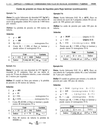 3 - 2 2     CAPiTULO 3 - FORMULAS Y NOMOGRAMAS PARA FLUJO EN VÁLVULAS, ACCESORIOS Y TUBERíAS                   CRANE


                Caída de presión en línea de líquidos para flujo laminar (continuación)

Ejemplo 7-a                                                   Ejemplo 7-b

Datos: Un aceite lubricante de densidad 897 kg/m3 y           Datos: Aceite lubricante SAE 30, a 60”F, fluye en
viscosidad 450 centipoises, fluye por una tubería de          una tubería de acero de 6 pulgadas cédula 40 con un
acero de 6 pulgadas cédula 40 a razón de 3 000 litros         gasto de 500 galones por minuto.
por minuto.
                                                              Hállese: La caída de presión por cada 100 pies de
Húllese: La pérdida de presión en 100 metros de               tubería.
tubería.
                                                              Solución:
Solución:
                                                                 I.       p = 56.02    ..<.........<. (página A-12)
   1.      p = 897
   2.      /. l = 450                                            2.      p = 450       .            (páginaA-5)
   3.      & = 825. . . . . . . . . . . . . nomograma II-a       3.      R, = 550      (nomograma              H-b)
   4.      Como R, < 2 000, el flujo es laminar y                4.      Puesto que R, < 2 000, el flujo es laminar y
           puede usarse el nomograma IV-a                                puede usarse el nomograma IV-b.



                                                                 6:      ;



Ejemplo 8-a                                                   Ejemplo 8-b

Datos: Un aceite con una densidad de 875 kg/m3 y              Datos: Aceite lubricante SAE 10, a 60”F, fluye en
viscosidad de 95 centipoises, fluye por una tubería de        una tubería de 3 pulgadas cédula 40, a una velocidad
acero de 79 mm de diámetro interior, a una velocidad          de 5 pies por segundo.
de 2 metros por segundo.
                                                              Hallar: El caudal en galones por minuto y la caída de
Hállese: El caudal en litros por minuto y la pérdida          presión por cada 100 pies de tubería.
de presión en 40 metros de tubería.
                                                              Solución:
Solución:
                                                                 I.       = 54.64 ( p á g i n a A - 1 2 )
  1.       p = 875                                               2.    G = 115      (nomograma I-b)
  2.       /.l = .95                                                   ,J = 95      _. ( p á g i n a A - 5 )
                                                                 3.
  3.       Q = 590. . . . . . . . . . . . . . nomograma I-a      4.   R, = I IOO    .(nomograma           II-b)
  4.       &= 1450. . . . . . . . . . . . nomograma II-a         5.   Puesto que R, < 2 000, el flujo es laminar y
   5.      Como R, <2 000, el flujo es laminar y puede                puede usarse el nomograma IV-b.
           usarse el nomograma IV-a
                                                                                                          Lectura
                                                                                                          Índice
                                                                                                     1 APIOO   = 3.4



   8.      Para 40 metros de tubería la pérdida de
           oresión es:
                            AP40 = z. x 1 = 0.4
 