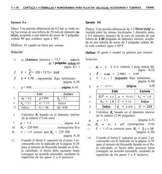 3 - 26      CAPiTULO 3 - FORMULAS Y NOMOGRAMAS PARA FLUJO EN VALVULAS,                  ACCESORIOS Y TUBERiAS         CRANE




Ejemplo 9-a                                                         Ejemplo 9-b

Datos: Una presión diferencial de 0.2 bar se mide en-               Datos: Una presión diferencial de 2.5 libras/pulg2 es
tre las tomas de una tobera de 50 mm de diámetro in-                medida entre las tomas, localizadas 1 diámetro antes
teiior, acoplada a una tubería de acero de 3 pulgadas               y 0.5 diámetro después de la cara de entrada de una
cédula 80 que conduce agua a WC.                                    tobera de 2.00 pulgadas de diámetro interior, acopla-
                                                                    da en una tubería de acero de 3 pulgadas cédula 80,
Hállese: El caudal en litros por minuto.                            la cual conduce agua a 60°F.
Soluci6n:                                                           Hdese: El gasto o caudal en galones por minuto.

  1.     d, !diámetro interior) = 73.7              tubería         Solución:
                                   de 3 pulgadas Cédula 80
                                               página B-2 1            I .   dz = 2 . 9 0 0 (tubería 3 pulg cédula 80;
                                                                                                           página B-23)
                                                                       2.    P = (2.000 +  2.900) = 0.69
  3.     c = 1.12 . suponiendo flujo turbulento;                       3.    C = I. I 3 .(supuesto flujo turbulento;
                                                 página A-38                                               página A-38)
                                                                       4.    p = 62.371,.         .(página         A-ll)
  4.     p = 999. . . . . . . . . . . . . , . . .página A-10

                        Unir                     Lectura
                                                                       5.
  5.     Ap = 0.2        p 5 999           h, = 2.1
                                                                       6.    rrt
  6.     h, = 2.1        c= 1.12           Índice
  7.     Índice          d, = 50           Q= 830                      7.
                                                                       8.     Calcúlese R, basado en el diámetro interior
  8.         Calcúlese R, basado en el diámetro interior                      de la tubería (2.90 pulgadas)
             de la tubería (73.66 mm)
                                                                       9.     /l = 1.1         ,..,,..<.,...... (página A-5)
 9.      /.I = 1.1 . . . . . . . . . . . . . . . . . . página A-4            R,   = 2.1 x 16~ (nomograma II-b)
                                                                     IO.
10.      R, = 220 000. . . . . . . . . . . nomograma II-a            I I .   C = 1.13 es correcto para R, = -2.1 x 10’
II.       C = 1.12 correcto para R, = 220 000                                                                   (página A-38)
                                                      página A-38
                                                                     I2.     Cuando el factor C supuesto en el paso 3 no
12.         Cuando el factor C supuesto en el paso 3 no                      concuerda con lo indicado en la página A-38
            concuerda con lo indicado en la página A-38                      para el número de Reynolds basado en el flu-
            para el número de Reynolds basado en el flu-                     jo calculado, el factor debe ajustarse hasta
            jo calculado, el factor debe ajustarse hasta                     conseguir un acuerdo razonable, mediante la
            conseguir un acuerdo razonable, mediante la                      repetición de los pasos 3 a ll inclusive.
            repetición de los pasos 3 a ll mclusive.
 