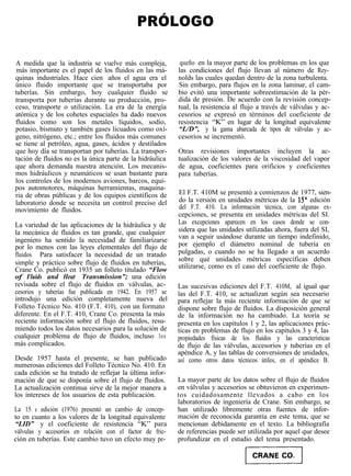 PRÓLOGO

A medida que la industria se vuelve más compleja,           queño en la mayor parte de los problemas en los que
 más importante es el papel de los fluidos en las má-      las condiciones del flujo llevan al número de Rey-
quinas industriales. Hace cien años el agua era el         nolds las cuales quedan dentro de la zona turbulenta.
único fluido importante que se transportaba por            Sin embargo, para flujos en la zona laminar, el cam-
tuberías. Sin embargo, hoy cualquier fluido se             bio evitó una importante sobreestimación de la pér-
transporta por tuberías durante su producción, pro-        dida de presión. De acuerdo con la revisión concep-
ceso, transporte o utilización. La era de la energía       tual, la resistencia al flujo a través de válvulas y ac-
atómica y de los cohetes espaciales ha dado nuevos         cesorios se expresó en términos del coeficiente de
fluidos como son los metales líquidos, sodio,              resistencia “K” en lugar de la longitud equivalente
potasio, bismuto y también gases licuados como oxí-        “L/D”, y la gama abarcada de tipos de válvulas y ac-
geno, nitrógeno, etc.; entre los fluidos más comunes       cesorios se incrementó.
se tiene al petróleo, agua, gases, ácidos y destilados
que hoy día se transportan por tuberías. La transpor-      Otras revisiones importantes incluyen la ac-
tación de fluidos no es la única parte de la hidráulica    tualización de los valores de la viscosidad del vapor
que ahora demanda nuestra atención. Los mecanis-           de agua, coeficientes para orificios y coeficientes
mos hidráulicos y neumáticos se usan bastante para         para tuberías.
los controles de los modernos aviones, barcos, equi-
pos automotores, máquinas herramientas, maquina-
ria de obras públicas y de los equipos científicos de      El F.T. 410M se presentó a comienzos de 1977, sien-
laboratorio donde se necesita un control preciso del       do la versión en unidades métricas de la 15” edición
movimiento de fluidos.                                     del F.T. 410. La información técnica, con algunas ex-
                                                           cepciones, se presenta en unidades métricas del SI.
La variedad de las aplicaciones de la hidráulica y de      Las excepciones aparecen en los casos donde se con-
la mecánica de fluidos es tan grande, que cualquier        sidera que las unidades utilizadas ahora, fuera del SI,
ingeniero ha sentido la necesidad de familiarizarse        van a seguir usándose durante un tiempo indefinido,
por lo menos con las leyes elementales del flujo de        por ejemplo el diámetro nominal de tubería en
fluidos Para satisfacer la necesidad de un tratado         pulgadas, o cuando no se ha llegado a un acuerdo
                                                           sobre qué unidades métricas específicas deben
simple y práctico sobre flujo de fluidos en tuberías,      utilizarse, como es el caso del coeficiente de flujo.
Crane Co. publicó en 1935 un folleto titulado “Flow
of Fluids and Heat Transmission”; una edición
revisada sobre el flujo de fluidos en válvulas, ac-        Las sucesivas ediciones del F.T. 410M, al igual que
cesorios y tuberías fue publicada en 1942. En 1957 se      las del F.T. 410, se actualizan según sea necesario
introdujo una edición completamente nueva del              para reflejar la más reciente información de que se
Folleto Técnico No. 410 (F.T. 410), con un formato         dispone sobre flujo de fluidos. La disposición general
diferente. En el F.T. 410, Crane Co. presenta la más       de la información no ha cambiado. La teoría se
reciente información sobre el flujo de fluidos, resu-      presenta en los capítulos 1 y 2, las aplicaciones prác-
miendo todos los datos necesarios para la solución de      ticas en problemas de flujo en los capítulos 3 y 4, las
cualquier problema de flujo de fluidos, incluso los        propiedades físicas de los fluidos y las características
más complicados.                                           de flujo de las válvulas, accesorios y tuberías en el
                                                           apéndice A, y las tablas de conversiones de unidades,
Desde 1957 hasta el presente, se han publicado             así como otros datos técnicos útiles, en el apéndice B.
numerosas ediciones del Folleto Técnico No. 410. En
cada edición se ha tratado de reflejar la última infor-
mación de que se disponía sobre el flujo de fluidos.       La mayor parte de los datos sobre el flujo de fluidos
La actualización continua sirve de la mejor manera a       en válvulas y accesorios se obtuvieron en experimen-
los intereses de los usuarios de esta publicación.         tos cuidadosamente llevados a cabo en los
                                                           laboratorios de ingeniería de Crane. Sin embargo, se
La 15 a edición (1976) presentó un cambio de concep-       han utilizado libremente otras fuentes de infor-
to en cuanto a los valores de la longitud equivalente      mación de reconocida garantía en este tema, que se
“LID” y el coeficiente de resistencia “K” para             mencionan debidamente en el texto. La bibliografía
válvulas y accesorios en relación con el factor de fric-   de referencias puede ser utilizada por aquel que desee
ción en tuberías. Este cambio tuvo un efecto muy pe-       profundizar en el estudio del tema presentado.
 