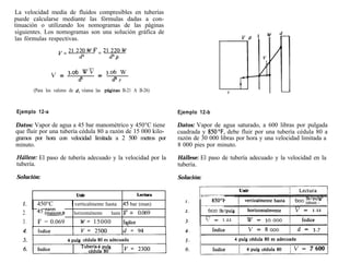 La velocidad media de fluidos compresibles en tuberías
puede calcularse mediante las fórmulas dadas a con-
tinuación o utilizando los nomogramas de las páginas
siguientes. Los nomogramas son una solución gráfica de
las fórmulas respectivas.

                    v=21220wY=21220w
                             d=              d= P

                 ” = 3.06 Wi7 = 3.06 W
                         d2        d2 P
        (Para los valores de d, véanse las plginas B-21 A B-26)



Ejemplo 12-a                                                           Ejemplo 12-b

Datos: Vapor de agua a 45 bar manométrico y 450°C tiene                Datos: Vapor de agua saturado, a 600 libras por pulgada
que fluir por una tubería cédula 80 a razón de 15 000 kilo-            cuadrada y 850”F, debe fluir por una tubería cédula 80 a
gramos por hora con velocidad limitada a 2 500 metros por              razón de 30 000 libras por hora y una velocidad limitada a
minuto.                                                                8 000 pies por minuto.

Húllese: El paso de tubería adecuado y la velocidad por la             Hállese: El paso de tubería adecuado y la velocidad en la
tubería.                                                               tubería.

Solución:                                                              Solución:


                            Unir                             Lectura

   1.      450°C          1verticalmente hasta      45 bar (man)
   2.      45 (GEomz! h    horizontalmente   hasta v = 0.069
   3.      v = 0.069          w= 15000              íqbice
 