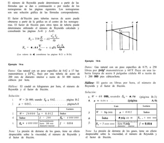 El número de Reynolds puede determinarse a partir de las
fórmulas que se dan a continuación o por medio de los
nomogramas de las páginas siguientes. Los nomogramas
son una solución gráfica de las fórmulas correspondientes.

El factor de’fricción para tuberías nuevas de acero puede
obtenerse a partir de la gráfica en el centro de los nomogra-                                      w    1                        Y     d
mas. El factor de fricción para otros tipos de tubería puede
determinarse utilizando el número de Reynolds calculado y
consultando las páginas A-41 y A-43.

                            W      qh 3
                    R, = 354~ = 432 dp


             R, =    6 . 3 1
                                   w__    =
                                                    dn sll
                                              0.4Sz ~
                               4                      &

        (Los valores de d, consúltense las páginas B-21 a B-26)


                                                                              Ejemplo   14-b
Ejemplo 14-a
                                                                              Datos: Gas natural con un peso específico de 0.75, a 250
Datos: Gas natural con un peso específico de 0.62 a 17 bar                    libras por pulg2 manométricas y 60°F fluye en una tu-
manométricos y 15”C, fluye por una tubería de acero de                        bería limpia de acero 8 pulgadas cédula 40 a razón de
200 mm de diámetro interior a razón de 34 000 metros                          1 200 oo0 pies cúbicos/hora.
cúbicos por hora.
                                                                              Háflese: El gasto en libras por hora, el número de
Hállese: El caudal en kilogramos por hora, el número de                       Reynolds y el factor de fricción.
Reynolds y el factor de fricción.
                                                                              Solución:
Solución:                                                                       I. W = 6 9 000, u s a n d o S, = 0 . 7 5                   (página B-3)
   1.    W = 26 000, usando S, = 0.62. . . . . . página B-2                     2.  p = 0.0, I   _.             .(página                           A-9)
   2.   ~1 = 0.012.. . . . . _. . . . . . . . . . . .páginaA-8
                                                                                                            Unir                             Lectura
                            Unir                                    Lectura
                                                                                3.      W = 69000                   /l = 0.011               índice
   3.     W = 2 6 0 0 0 ]/A = 0 . 0 1 2
                               I                       I
                                                           índice

   4.     índice          1d = 2 0 0                   1& = 4 0 0 0 0 0 0 1     4.             índice              8 pulg céd. 40           IR, = 5 000 000
                               1
                                   horizontalmente                                                             h o r i z o n t a l m e n t e f = o.014
   5.     & =    4 000 000         hasta 200 mm            f = 0.014            5.      R, = 5 ooo ooo         hasta 8 puk
                                   diámetro’interior                                                           diámetro     interior

Nota: La presión de derrame de los gases, tiene un efecto                     Nota: La presión de derrame de los gases, tiene un efecto
despreciable sobre la viscosidad, el número de Reynolds y                     despreciable sobre la viscosidad, el número de Reynolds y
el factor de fricción.                                                        el factor de fricción.
 