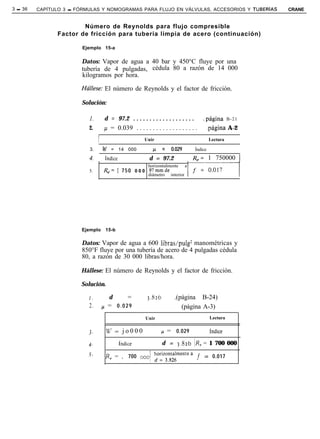 3 - 36   CAPÍTULO 3 - FÓRMULAS Y NOMOGRAMAS PARA FLUJO EN VÁLVULAS, ACCESORIOS Y TUBERíAS                         CRANE


                        Número de Reynolds para flujo compresible
                Factor de fricción para tubería limpia de acero (continuación)

                        Ejemplo 15-a


                        Datos: Vapor de agua a 40 bar y 450°C fluye por una
                        tubería de 4 pulgadas, cédula 80 a razón de 14 000
                        kilogramos por hora.

                        Hákse: El número de Reynolds y el factor de fricción.

                        Solución:

                           1.         d = 97.2 . . . . . . . . . . . . . . . . . . .       .página     B-21

                           2.         p = 0.039 . . . . . . . . . . . . . . . . . . .       .página A-2
                                I                         Unir                   I           Lectura          I
                           3.   I w         = 14 000       1 p      =   0.029    1 Índice                     I
                           4.       1 índice               1 d = 97.2            / Re= 1 750000 1
                                                       horizontalmente a
                           5.         &= 1 7 5 0 0 0 0 97mmde                   if=o.ol,/
                                                       diámetro interior




                        Ejemplo       15-b

                        Datos: Vapor de agua a 600 libras/pulg2 manométricas y
                        850°F fluye por una tubería de acero de 4 pulgadas cédula
                        80, a razón de 30 000 libras/hora.

                        Hállese: El número de Reynolds y el factor de fricción.

                        Solución.

                           I.           d          =        3.826         .(página B-24)
                           2.        p = 0.029                               (página A-3)
                                      l                    Unir                              Lectura
                                                                                       /
                                                                                       1
                          3.           %‘= j o 0 0 0 1              p = 0.029                índice

                          4.                   índice
                                                           I
                                                                    d = 3.826          IR, = 1 700 000
                          5.          ’R,    = , 700    OOO/ d”‘3f”‘“‘“” f =                  0.017
 
