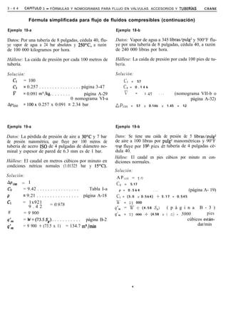 3 - 4 4     CAPiTULO   3 - FÓRMULAS Y NOMOGRAMAS PARA FLUJO EN VÁLVULAS. ACCESORIOS Y TUBERíAS                                             CRANE


              Fórmula simplificada para flujo de fluidos compresibles (continuación)

Ejemplo 18-a                                                     Ejemplo 18-b

Datos: Por una tubería de 8 pulgadas, cédula 40, flu-            Datos: Vapor de agua a 345 libras/pulg2 y 500°F flu-
ye vapor de agua a 24 bar absolutos y 250°C, a razón             ye por una tubería de 8 pulgadas, cédula 40, a razón
de 100 000 kilogramos por hora.                                  de 240 000 libras por hora.

Hállese: La caída de presión por cada 100 metros de              Hállese: La caída de presión por cada 100 pies de tu-
tubería.                                                         bería.

Solución:                                                        Solución:
   Cl   = 100                                                            CI    =       57
   C2   = 0.257 . . . . . . . . . . . . . . . . página 3-47              Cp = 0 . 1 4 6

   v    = 0.091 m3/kg. . . . . . . .             página A-29             v             =      1.45          ..,          (nomograma VII-b o
                                        0 nomograma VI-a                                                                        página A-32)
AP loo = 100x 0.257 x 0.091 = 2.34 bar                           AP 1oo        =       57     x   0.146       x   1.45    =   12




Ejemplo 19-a                                                     Ejemplo 19-b

Datos: La pérdida de presión de aire a 30°C y 7 bar              Datos: Se tiene una caída de presión de 5 libras/pulg2
de presión manométrica, que fluye por 100 metros de              de aire a 100 libras por pulg2 manométricas y 90°F
tubería de acero ISO de 4 pulgadas de diámetro no-               wle fluye por 100 pies d : tubería de 4 pulgadas cé-
minal y espesor de pared de 6.3 mm es de 1 bar.                  dula 40.
                                                                 Hállese: El caudal en pies cúbicos por minuto en con-
Hállese: El caudal en metros cúbicos por minuto en               diciones normales.
condiciones métricas normales (1.01325 bar y 1Y’C).
                                                                 Solución:
Solución:                                                         A P 100 = 5.0
ApIoo     = 1                                                     c,     =    5.17
c2         = 9.42 . . . . . . . . . . . . . . . .    Tabla I-a      p = 0.564                         .,.                          (página A- 19)
P          = 9.21 . . . . . . . . . . . . . . . . página A-18     CI = ( 5 . 0             x 0.564)     t 5.17 = 0.545
Cl        = 1x921                                                 l-5’   =    23       000
              9.42          = 0.978                                I
                                                                 9m      = W +               (4.58    S,)         ( p á g i n a B - 3 )
W          = 9 900                                                I      =    23       ooo -+ (4.58           x   I ,o) = 5000         pies
                                                                 qm
q’rn       = W+(73SS,). . . . . . . . . . . página B-2                                                                       cúbicos están-
           = 9 900 + (73.5 x 1) = 134.7 m3 /min                                                                                   dar/min
q’m




                                                                                   .
 