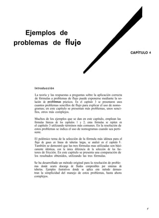 Ejemplos de
problemas de fluio
                                                                                 CAPíTULO   4




     Introducción

     La teoría y las respuestas a preguntas sobre la aplicación correcta
     de fórmulas a problemas de flujo puede exponerse mediante la so-
     lución de probIemas prácticos. En el capítulo 3 se presentaron unos
     cuantos problemas sencillos de flujo para explicar el uso de nomo-
     gramas; en este capítulo se presentan más problemas, unos senci-
     llos, otros más complejos.

     Muchos de los ejemplos que se dan en este capítulo, emplean las
     fórmulas básicas de los capítulos 1 y 2; estas fórmulas se repiten en
     el capítulo 3 utilizando términos más comunes. En la resolución de
     estos problemas se indica el uso de nomogramas cuando sea perti-
     nente.

     El polémico tema de la selección de la fórmula más idónea para el
     flujo de gases en líneas de tuberías largas, se analizó en el capítulo 1.
     También se demostró que las tres fórmulas mas utilizadas son bási-
     camente idénticas, con la única diferencia de la selección de los fac-
     tores de fricción. En este capítulo se presenta una comparación de
     los resultados obtenidos, utilizando las tres fórmulas.

     Se ha desarrollado un método original para la resolución de proble-
     mas donde ocurra descarga de fluidos compresibles por sistemas de
     tuberías. Ejemplos ilustrativos donde se aplica este método demues-
     tran la simplicidad del manejo de estos problemas, hasta ahora
     complejos.
 