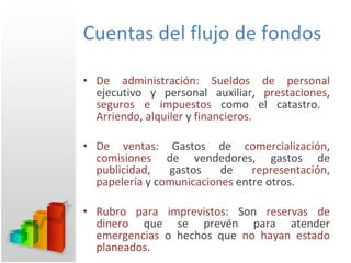 Cuentas del flujo de fondos De administración: Sueldos de personal  ejecutivo y personal auxiliar,  prestaciones ,  seguros e impuestos  como el catastro.  Arriendo ,  alquiler  y  financieros. De ventas:  Gastos de  comercialización ,  comisiones  de vendedores, gastos de  publicidad , gastos de  representación ,  papelería  y c omunicaciones  entre otros. Rubro para imprevistos:  Son  reservas de dinero  que se prevén para atender  emergencias  o hechos que  no hayan estado planeados .  