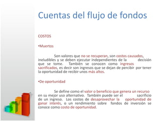 Cuentas del flujo de fondos COSTOS Muertos Son valores que  no se recuperan , son  costos causados ,  ineludibles y se deben ejecutar independientes de la  decisión que se tome.  También se conocen como  ingresos  sacrificados , es decir son ingresos que se dejan de percibir  por tener la oportunidad de recibir unos  más altos . De oportunidad Se define como el  valor o beneficio que genera un recurso  en su mejor uso alternativo.  También puede ser el  sacrificio de un ingreso.  Los costos de  desaprovechar la  oportunidad de ganar interés , o un rendimiento sobre  fondos de inversión se conoce como  costo de oportunidad . 