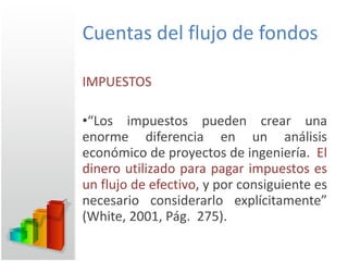 Cuentas del flujo de fondos IMPUESTOS “ Los impuestos pueden crear una enorme diferencia en un análisis económico de proyectos de ingeniería.  El dinero utilizado para pagar impuestos es un flujo de efectivo , y por consiguiente es necesario considerarlo explícitamente” (White, 2001, Pág.  275). 