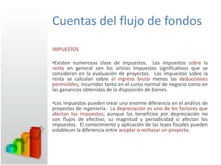 Cuentas del flujo de fondos IMPUESTOS Existen numerosas clase de impuestos.  Los impuestos  sobre la renta  en general son los únicos impuestos significativos que se consideran en la evaluación de proyectos.  Los impuestos sobre la renta se calculan sobre  el ingreso bruto  menos las  deducciones permisibles , incurridas tanto en el curso normal de negocio como en las ganancias obtenidas de la disposición de bienes. Los impuestos pueden crear una enorme diferencia en el análisis de proyectos de ingeniería.  La depreciación es uno de los factores que afectan los impuestos ; aunque los beneficios por depreciación no son flujos de efectivo, su magnitud y periodicidad sí afectan los impuestos.  El conocimiento y aplicación de las leyes fiscales pueden establecer la diferencia entre  aceptar o rechazar un proyecto . 