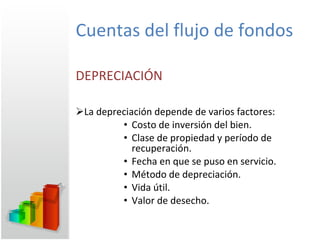 Cuentas del flujo de fondos DEPRECIACIÓN La depreciación depende de varios factores: Costo de inversión del bien. Clase de propiedad y período de recuperación. Fecha en que se puso en servicio. Método de depreciación. Vida útil. Valor de desecho. 