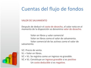 Cuentas del flujo de fondos VALOR DE SALVAMENTO Después de deducir el  costo de desecho , el valor neto en el momento de la disposición se denomina  valor de desecho. Valor en libros y valor comercial Valor en libros como el valor de salvamento. Valor comercial de los activos como el valor de  salvamento. VC: Precio de venta. VL = Valor en libros. VC = VL: Se registra como un ingreso no gravable.  VC ≠ VL: Constituye un  ingreso gravable  si es  positivo Un  costo deducible  si es  negativo. 