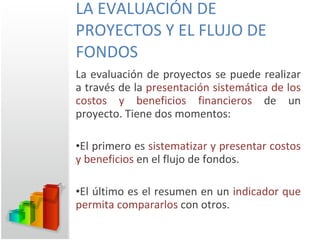LA EVALUACIÓN DE PROYECTOS Y EL FLUJO DE FONDOS La evaluación de proyectos se puede realizar a través de la  presentación sistemática de los costos y beneficios financieros  de un proyecto. Tiene dos momentos: El primero es  sistematizar y presentar costos y beneficios  en el flujo de fondos. El último es el resumen en un  indicador que permita compararlos  con otros. 