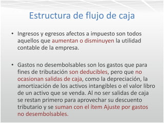 Estructura de flujo de caja Ingresos y egresos afectos a impuesto son todos aquellos que  aumentan o disminuyen  la utilidad contable de la empresa. Gastos no desembolsables son los gastos que para fines de tributación  son deducibles , pero que  no ocasionan salidas de caja , como la depreciación, la amortización de los activos intangibles o el valor libro de un activo que se venda. Al no ser salidas de caja se restan primero para aprovechar su descuento tributario y se  suman con el ítem Ajuste por gastos no desembolsables.  