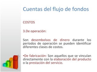 Cuentas del flujo de fondos COSTOS De operación:  Son  desembolsos de dinero  durante los períodos de operación se pueden identificar diferentes clases de costos. De fabricación:  Son aquellos que se vinculan directamente con la  elaboración del producto  o la  prestación del servicio . 